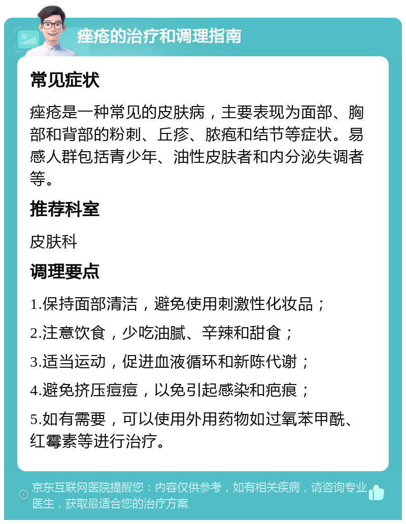 痤疮的治疗和调理指南 常见症状 痤疮是一种常见的皮肤病，主要表现为面部、胸部和背部的粉刺、丘疹、脓疱和结节等症状。易感人群包括青少年、油性皮肤者和内分泌失调者等。 推荐科室 皮肤科 调理要点 1.保持面部清洁，避免使用刺激性化妆品； 2.注意饮食，少吃油腻、辛辣和甜食； 3.适当运动，促进血液循环和新陈代谢； 4.避免挤压痘痘，以免引起感染和疤痕； 5.如有需要，可以使用外用药物如过氧苯甲酰、红霉素等进行治疗。