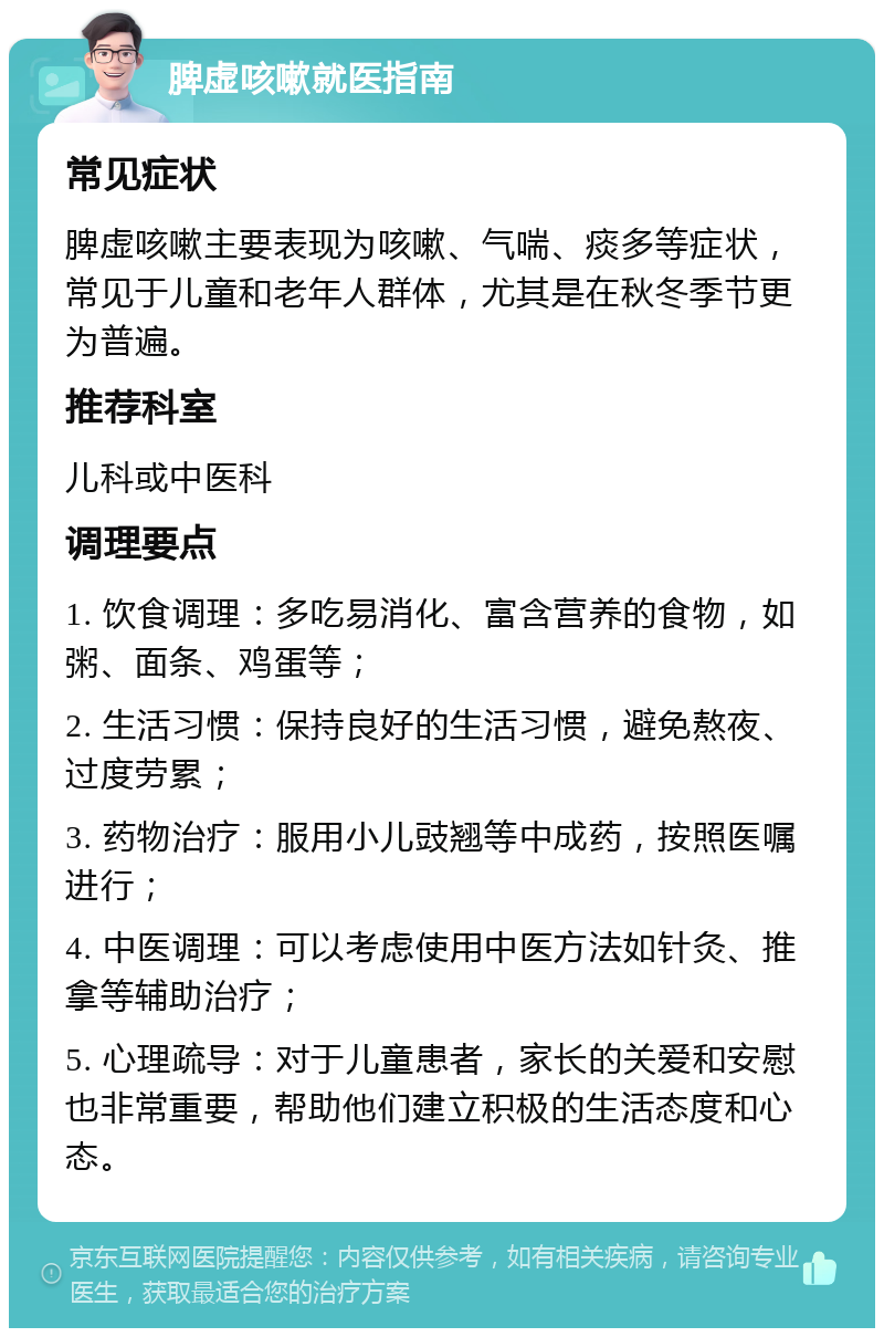 脾虚咳嗽就医指南 常见症状 脾虚咳嗽主要表现为咳嗽、气喘、痰多等症状，常见于儿童和老年人群体，尤其是在秋冬季节更为普遍。 推荐科室 儿科或中医科 调理要点 1. 饮食调理：多吃易消化、富含营养的食物，如粥、面条、鸡蛋等； 2. 生活习惯：保持良好的生活习惯，避免熬夜、过度劳累； 3. 药物治疗：服用小儿豉翘等中成药，按照医嘱进行； 4. 中医调理：可以考虑使用中医方法如针灸、推拿等辅助治疗； 5. 心理疏导：对于儿童患者，家长的关爱和安慰也非常重要，帮助他们建立积极的生活态度和心态。