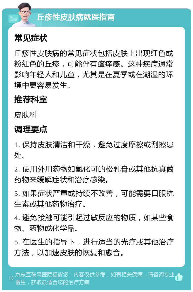 丘疹性皮肤病就医指南 常见症状 丘疹性皮肤病的常见症状包括皮肤上出现红色或粉红色的丘疹，可能伴有瘙痒感。这种疾病通常影响年轻人和儿童，尤其是在夏季或在潮湿的环境中更容易发生。 推荐科室 皮肤科 调理要点 1. 保持皮肤清洁和干燥，避免过度摩擦或刮擦患处。 2. 使用外用药物如氢化可的松乳膏或其他抗真菌药物来缓解症状和治疗感染。 3. 如果症状严重或持续不改善，可能需要口服抗生素或其他药物治疗。 4. 避免接触可能引起过敏反应的物质，如某些食物、药物或化学品。 5. 在医生的指导下，进行适当的光疗或其他治疗方法，以加速皮肤的恢复和愈合。