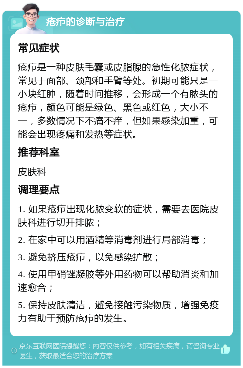 疮疖的诊断与治疗 常见症状 疮疖是一种皮肤毛囊或皮脂腺的急性化脓症状，常见于面部、颈部和手臂等处。初期可能只是一小块红肿，随着时间推移，会形成一个有脓头的疮疖，颜色可能是绿色、黑色或红色，大小不一，多数情况下不痛不痒，但如果感染加重，可能会出现疼痛和发热等症状。 推荐科室 皮肤科 调理要点 1. 如果疮疖出现化脓变软的症状，需要去医院皮肤科进行切开排脓； 2. 在家中可以用酒精等消毒剂进行局部消毒； 3. 避免挤压疮疖，以免感染扩散； 4. 使用甲硝锉凝胶等外用药物可以帮助消炎和加速愈合； 5. 保持皮肤清洁，避免接触污染物质，增强免疫力有助于预防疮疖的发生。