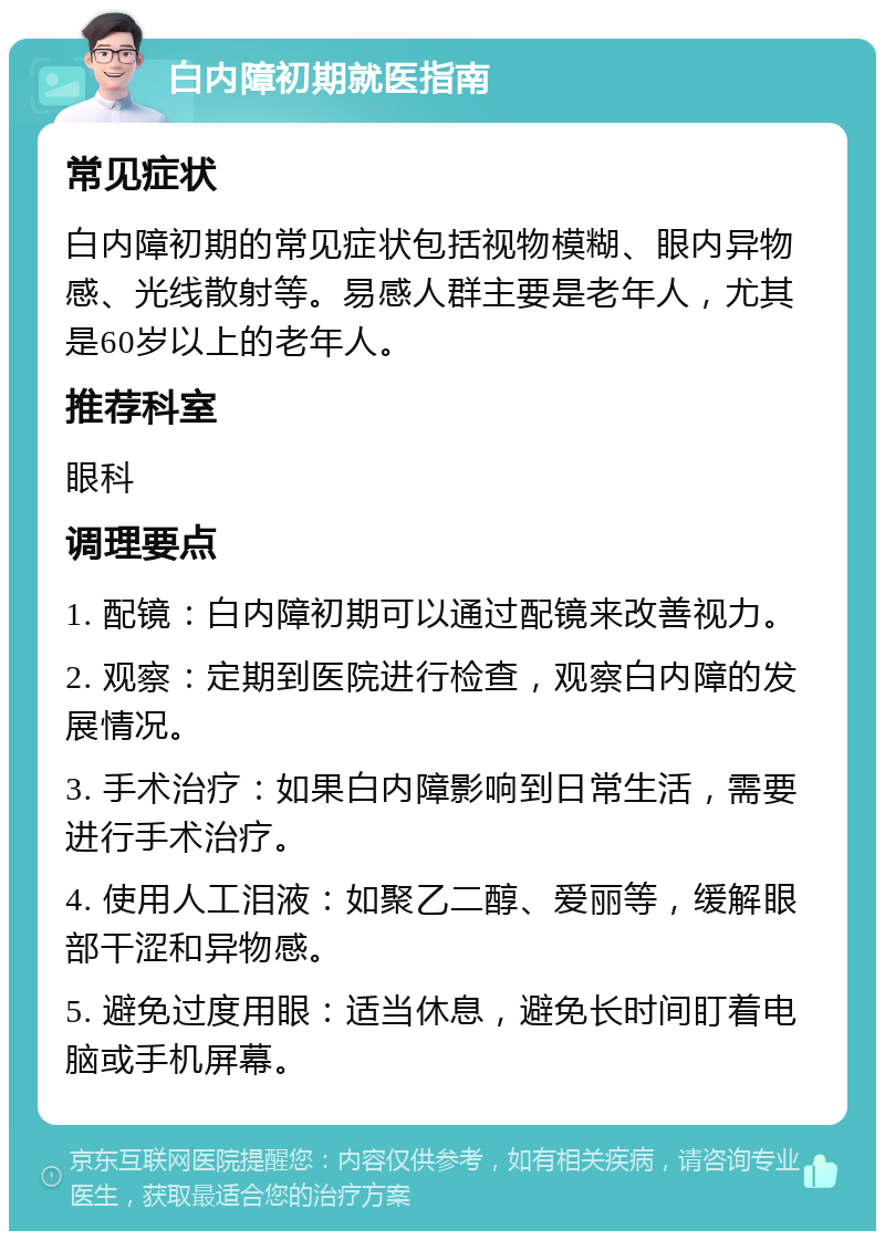 白内障初期就医指南 常见症状 白内障初期的常见症状包括视物模糊、眼内异物感、光线散射等。易感人群主要是老年人，尤其是60岁以上的老年人。 推荐科室 眼科 调理要点 1. 配镜：白内障初期可以通过配镜来改善视力。 2. 观察：定期到医院进行检查，观察白内障的发展情况。 3. 手术治疗：如果白内障影响到日常生活，需要进行手术治疗。 4. 使用人工泪液：如聚乙二醇、爱丽等，缓解眼部干涩和异物感。 5. 避免过度用眼：适当休息，避免长时间盯着电脑或手机屏幕。