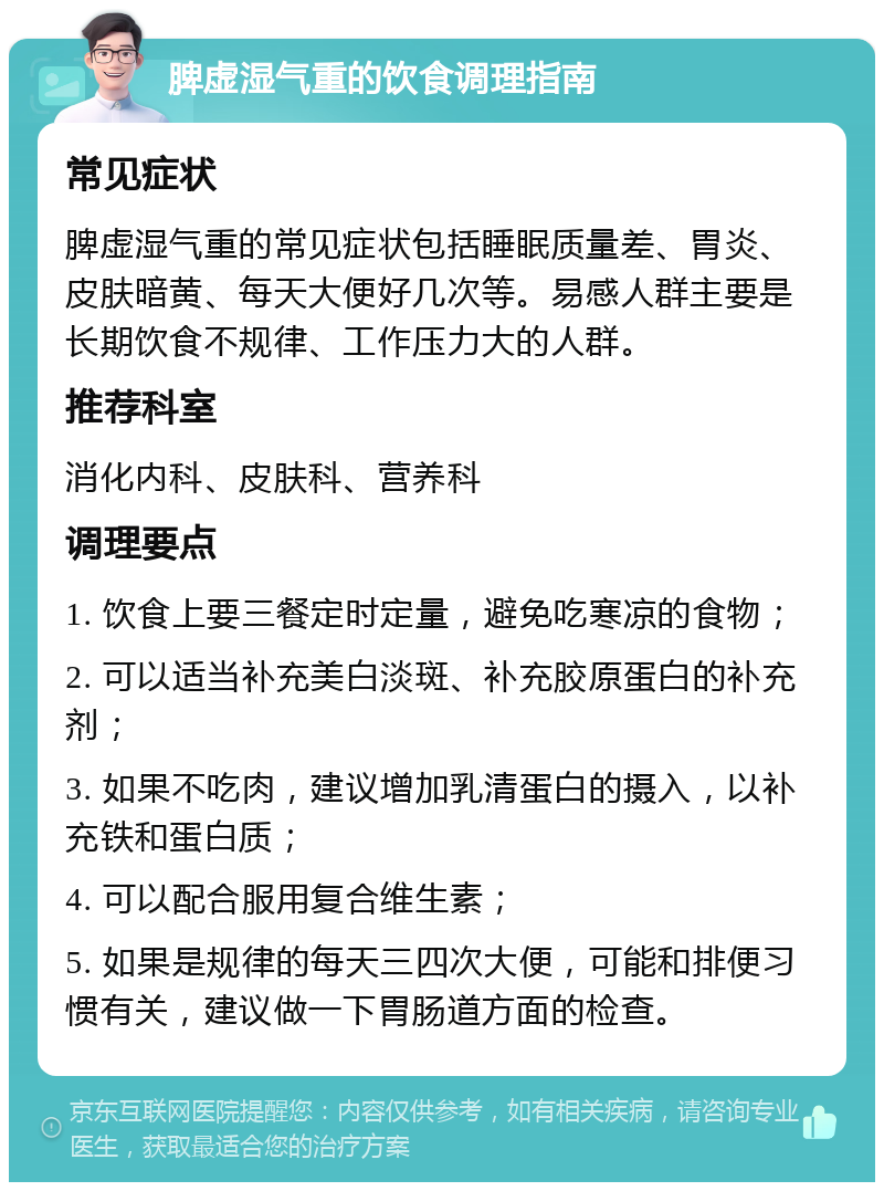 脾虚湿气重的饮食调理指南 常见症状 脾虚湿气重的常见症状包括睡眠质量差、胃炎、皮肤暗黄、每天大便好几次等。易感人群主要是长期饮食不规律、工作压力大的人群。 推荐科室 消化内科、皮肤科、营养科 调理要点 1. 饮食上要三餐定时定量，避免吃寒凉的食物； 2. 可以适当补充美白淡斑、补充胶原蛋白的补充剂； 3. 如果不吃肉，建议增加乳清蛋白的摄入，以补充铁和蛋白质； 4. 可以配合服用复合维生素； 5. 如果是规律的每天三四次大便，可能和排便习惯有关，建议做一下胃肠道方面的检查。