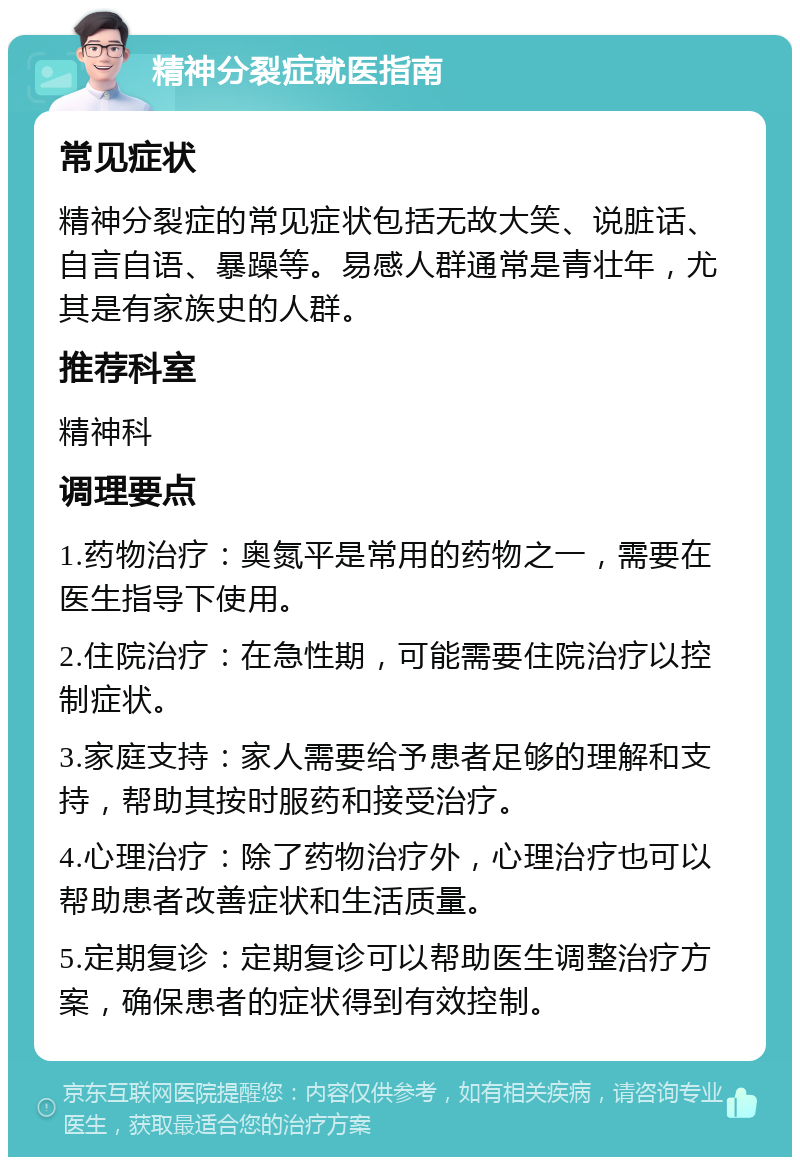 精神分裂症就医指南 常见症状 精神分裂症的常见症状包括无故大笑、说脏话、自言自语、暴躁等。易感人群通常是青壮年，尤其是有家族史的人群。 推荐科室 精神科 调理要点 1.药物治疗：奥氮平是常用的药物之一，需要在医生指导下使用。 2.住院治疗：在急性期，可能需要住院治疗以控制症状。 3.家庭支持：家人需要给予患者足够的理解和支持，帮助其按时服药和接受治疗。 4.心理治疗：除了药物治疗外，心理治疗也可以帮助患者改善症状和生活质量。 5.定期复诊：定期复诊可以帮助医生调整治疗方案，确保患者的症状得到有效控制。