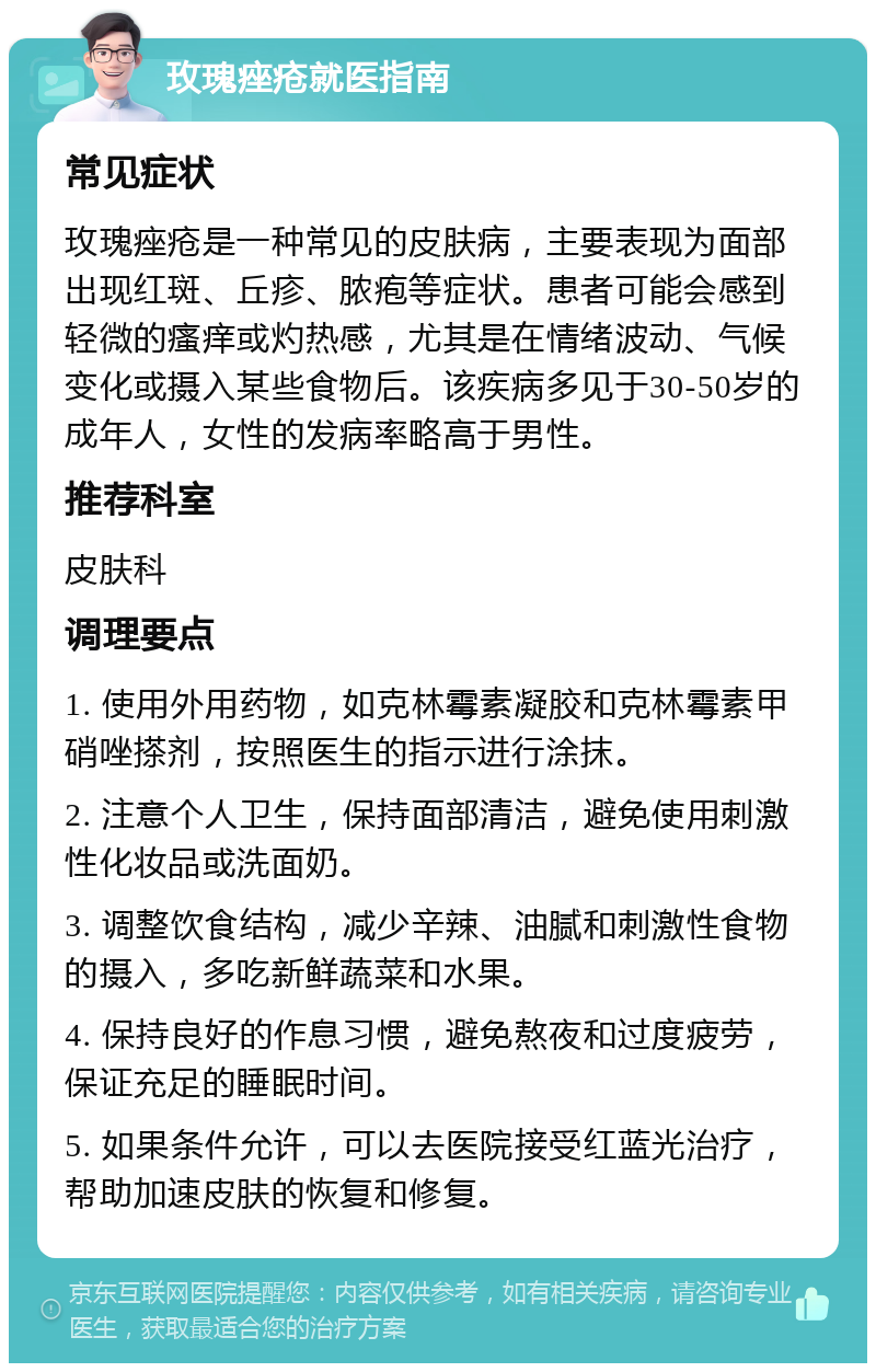 玫瑰痤疮就医指南 常见症状 玫瑰痤疮是一种常见的皮肤病，主要表现为面部出现红斑、丘疹、脓疱等症状。患者可能会感到轻微的瘙痒或灼热感，尤其是在情绪波动、气候变化或摄入某些食物后。该疾病多见于30-50岁的成年人，女性的发病率略高于男性。 推荐科室 皮肤科 调理要点 1. 使用外用药物，如克林霉素凝胶和克林霉素甲硝唑搽剂，按照医生的指示进行涂抹。 2. 注意个人卫生，保持面部清洁，避免使用刺激性化妆品或洗面奶。 3. 调整饮食结构，减少辛辣、油腻和刺激性食物的摄入，多吃新鲜蔬菜和水果。 4. 保持良好的作息习惯，避免熬夜和过度疲劳，保证充足的睡眠时间。 5. 如果条件允许，可以去医院接受红蓝光治疗，帮助加速皮肤的恢复和修复。