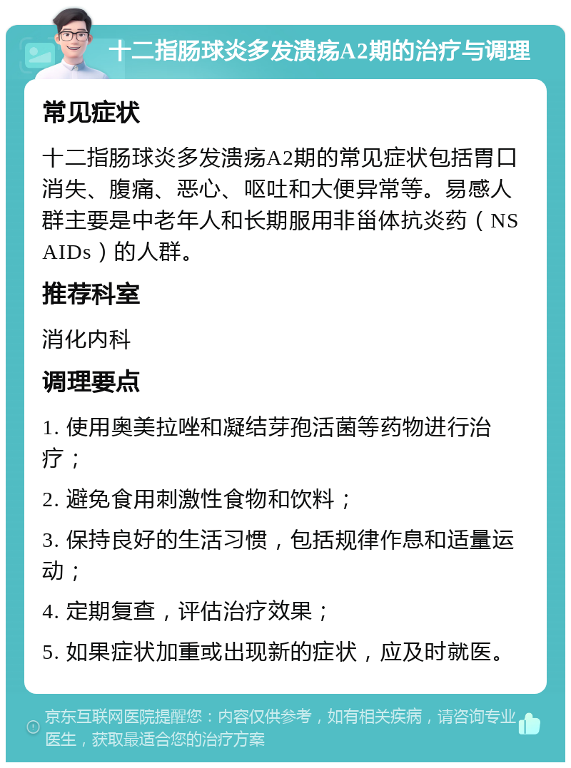 十二指肠球炎多发溃疡A2期的治疗与调理 常见症状 十二指肠球炎多发溃疡A2期的常见症状包括胃口消失、腹痛、恶心、呕吐和大便异常等。易感人群主要是中老年人和长期服用非甾体抗炎药（NSAIDs）的人群。 推荐科室 消化内科 调理要点 1. 使用奥美拉唑和凝结芽孢活菌等药物进行治疗； 2. 避免食用刺激性食物和饮料； 3. 保持良好的生活习惯，包括规律作息和适量运动； 4. 定期复查，评估治疗效果； 5. 如果症状加重或出现新的症状，应及时就医。