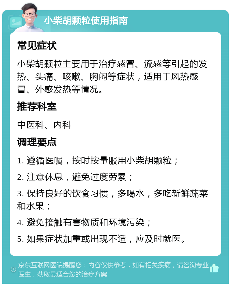 小柴胡颗粒使用指南 常见症状 小柴胡颗粒主要用于治疗感冒、流感等引起的发热、头痛、咳嗽、胸闷等症状，适用于风热感冒、外感发热等情况。 推荐科室 中医科、内科 调理要点 1. 遵循医嘱，按时按量服用小柴胡颗粒； 2. 注意休息，避免过度劳累； 3. 保持良好的饮食习惯，多喝水，多吃新鲜蔬菜和水果； 4. 避免接触有害物质和环境污染； 5. 如果症状加重或出现不适，应及时就医。