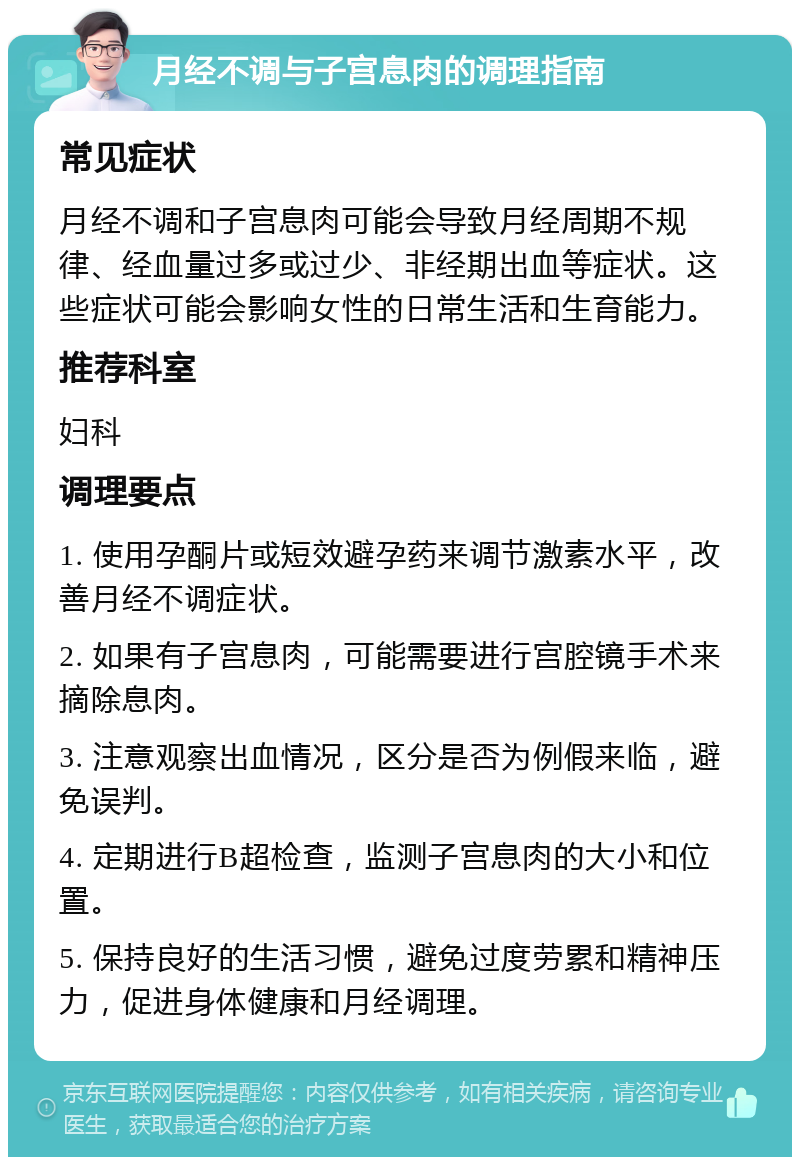 月经不调与子宫息肉的调理指南 常见症状 月经不调和子宫息肉可能会导致月经周期不规律、经血量过多或过少、非经期出血等症状。这些症状可能会影响女性的日常生活和生育能力。 推荐科室 妇科 调理要点 1. 使用孕酮片或短效避孕药来调节激素水平，改善月经不调症状。 2. 如果有子宫息肉，可能需要进行宫腔镜手术来摘除息肉。 3. 注意观察出血情况，区分是否为例假来临，避免误判。 4. 定期进行B超检查，监测子宫息肉的大小和位置。 5. 保持良好的生活习惯，避免过度劳累和精神压力，促进身体健康和月经调理。