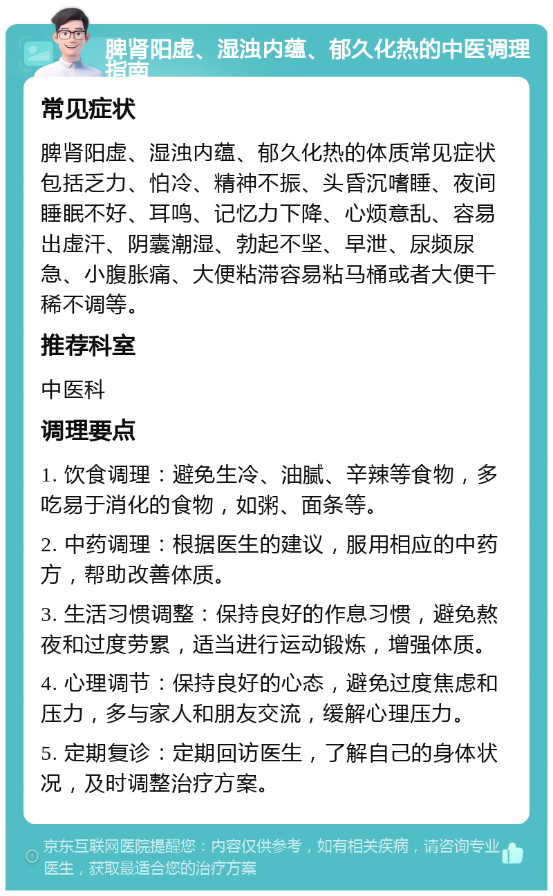 脾肾阳虚、湿浊内蕴、郁久化热的中医调理指南 常见症状 脾肾阳虚、湿浊内蕴、郁久化热的体质常见症状包括乏力、怕冷、精神不振、头昏沉嗜睡、夜间睡眠不好、耳鸣、记忆力下降、心烦意乱、容易出虚汗、阴囊潮湿、勃起不坚、早泄、尿频尿急、小腹胀痛、大便粘滞容易粘马桶或者大便干稀不调等。 推荐科室 中医科 调理要点 1. 饮食调理：避免生冷、油腻、辛辣等食物，多吃易于消化的食物，如粥、面条等。 2. 中药调理：根据医生的建议，服用相应的中药方，帮助改善体质。 3. 生活习惯调整：保持良好的作息习惯，避免熬夜和过度劳累，适当进行运动锻炼，增强体质。 4. 心理调节：保持良好的心态，避免过度焦虑和压力，多与家人和朋友交流，缓解心理压力。 5. 定期复诊：定期回访医生，了解自己的身体状况，及时调整治疗方案。