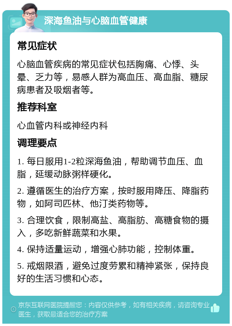 深海鱼油与心脑血管健康 常见症状 心脑血管疾病的常见症状包括胸痛、心悸、头晕、乏力等，易感人群为高血压、高血脂、糖尿病患者及吸烟者等。 推荐科室 心血管内科或神经内科 调理要点 1. 每日服用1-2粒深海鱼油，帮助调节血压、血脂，延缓动脉粥样硬化。 2. 遵循医生的治疗方案，按时服用降压、降脂药物，如阿司匹林、他汀类药物等。 3. 合理饮食，限制高盐、高脂肪、高糖食物的摄入，多吃新鲜蔬菜和水果。 4. 保持适量运动，增强心肺功能，控制体重。 5. 戒烟限酒，避免过度劳累和精神紧张，保持良好的生活习惯和心态。