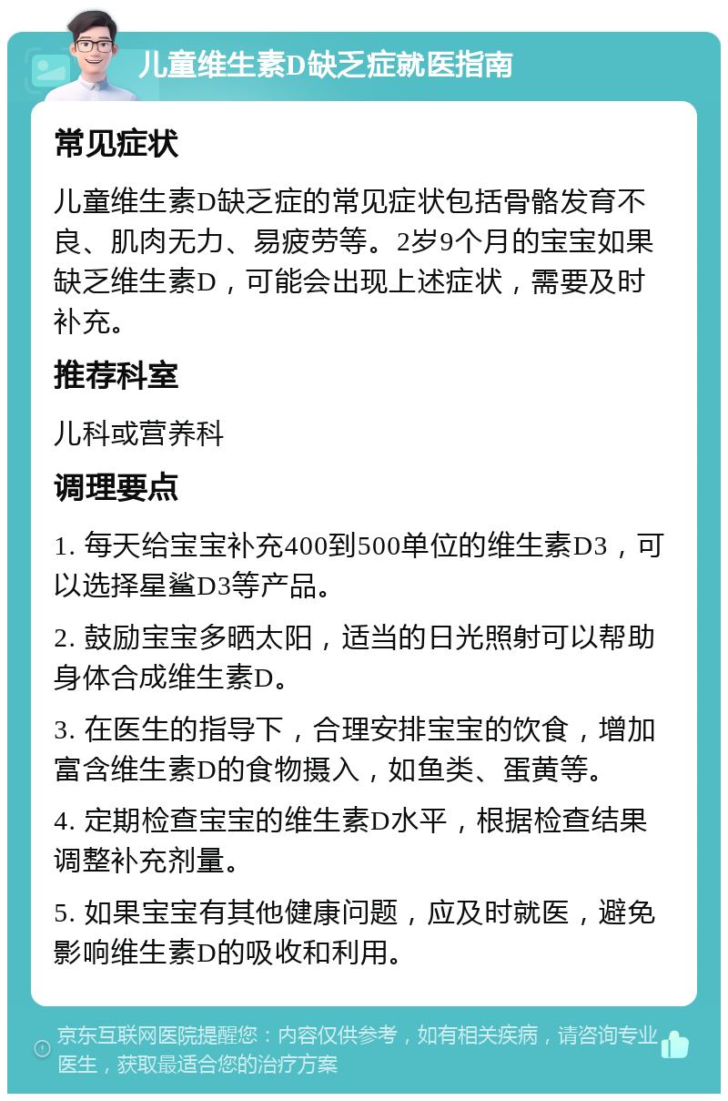 儿童维生素D缺乏症就医指南 常见症状 儿童维生素D缺乏症的常见症状包括骨骼发育不良、肌肉无力、易疲劳等。2岁9个月的宝宝如果缺乏维生素D，可能会出现上述症状，需要及时补充。 推荐科室 儿科或营养科 调理要点 1. 每天给宝宝补充400到500单位的维生素D3，可以选择星鲨D3等产品。 2. 鼓励宝宝多晒太阳，适当的日光照射可以帮助身体合成维生素D。 3. 在医生的指导下，合理安排宝宝的饮食，增加富含维生素D的食物摄入，如鱼类、蛋黄等。 4. 定期检查宝宝的维生素D水平，根据检查结果调整补充剂量。 5. 如果宝宝有其他健康问题，应及时就医，避免影响维生素D的吸收和利用。