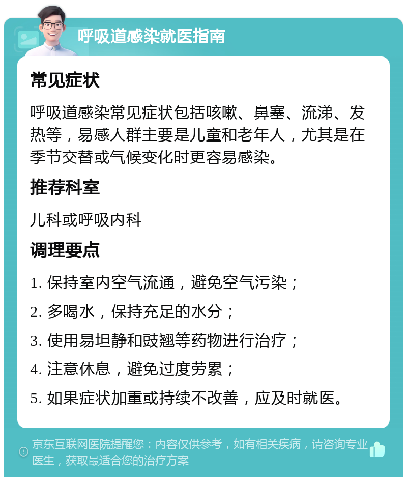 呼吸道感染就医指南 常见症状 呼吸道感染常见症状包括咳嗽、鼻塞、流涕、发热等，易感人群主要是儿童和老年人，尤其是在季节交替或气候变化时更容易感染。 推荐科室 儿科或呼吸内科 调理要点 1. 保持室内空气流通，避免空气污染； 2. 多喝水，保持充足的水分； 3. 使用易坦静和豉翘等药物进行治疗； 4. 注意休息，避免过度劳累； 5. 如果症状加重或持续不改善，应及时就医。