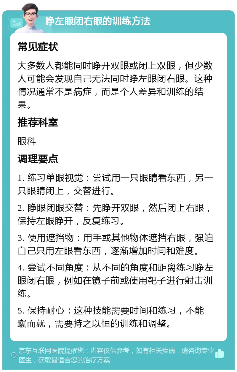 睁左眼闭右眼的训练方法 常见症状 大多数人都能同时睁开双眼或闭上双眼，但少数人可能会发现自己无法同时睁左眼闭右眼。这种情况通常不是病症，而是个人差异和训练的结果。 推荐科室 眼科 调理要点 1. 练习单眼视觉：尝试用一只眼睛看东西，另一只眼睛闭上，交替进行。 2. 睁眼闭眼交替：先睁开双眼，然后闭上右眼，保持左眼睁开，反复练习。 3. 使用遮挡物：用手或其他物体遮挡右眼，强迫自己只用左眼看东西，逐渐增加时间和难度。 4. 尝试不同角度：从不同的角度和距离练习睁左眼闭右眼，例如在镜子前或使用靶子进行射击训练。 5. 保持耐心：这种技能需要时间和练习，不能一蹴而就，需要持之以恒的训练和调整。