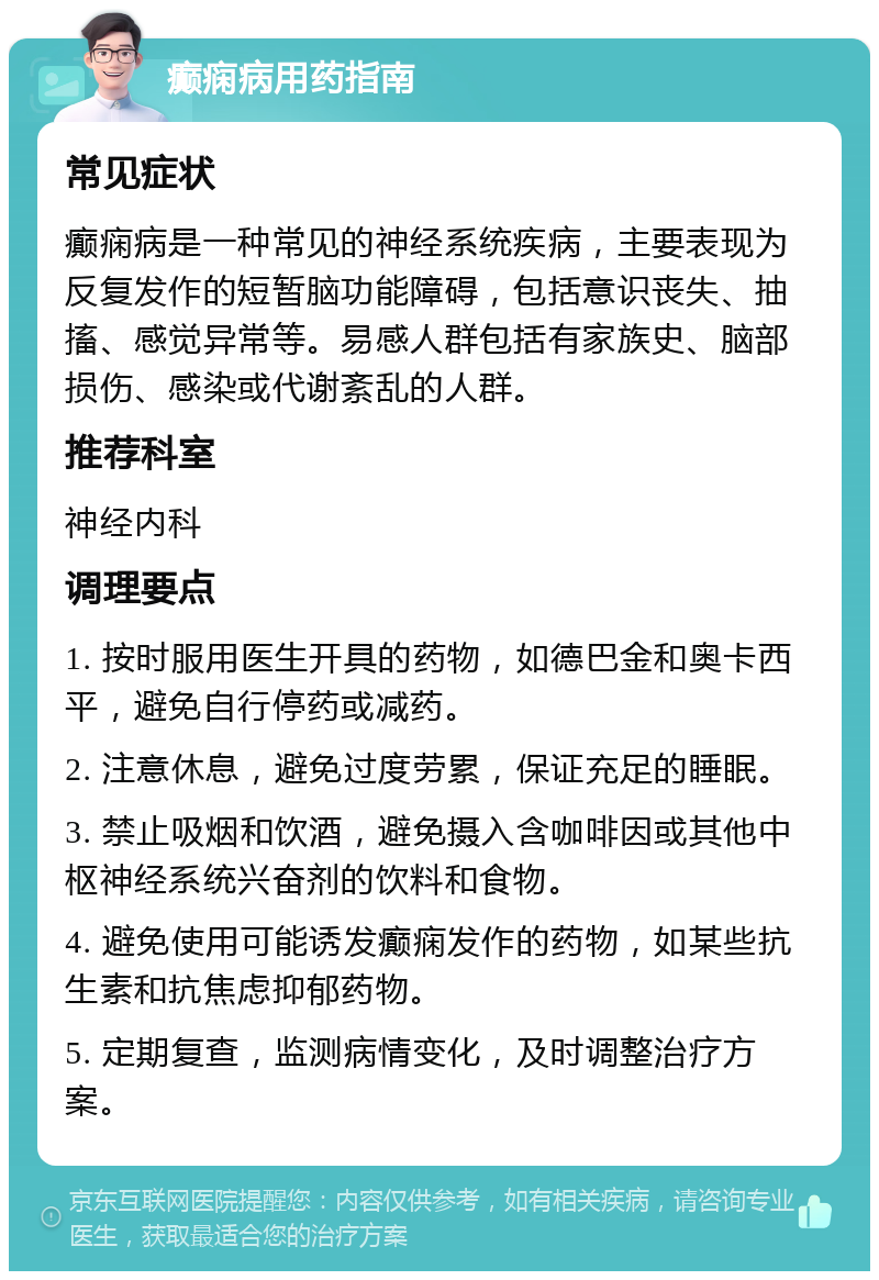 癫痫病用药指南 常见症状 癫痫病是一种常见的神经系统疾病，主要表现为反复发作的短暂脑功能障碍，包括意识丧失、抽搐、感觉异常等。易感人群包括有家族史、脑部损伤、感染或代谢紊乱的人群。 推荐科室 神经内科 调理要点 1. 按时服用医生开具的药物，如德巴金和奥卡西平，避免自行停药或减药。 2. 注意休息，避免过度劳累，保证充足的睡眠。 3. 禁止吸烟和饮酒，避免摄入含咖啡因或其他中枢神经系统兴奋剂的饮料和食物。 4. 避免使用可能诱发癫痫发作的药物，如某些抗生素和抗焦虑抑郁药物。 5. 定期复查，监测病情变化，及时调整治疗方案。