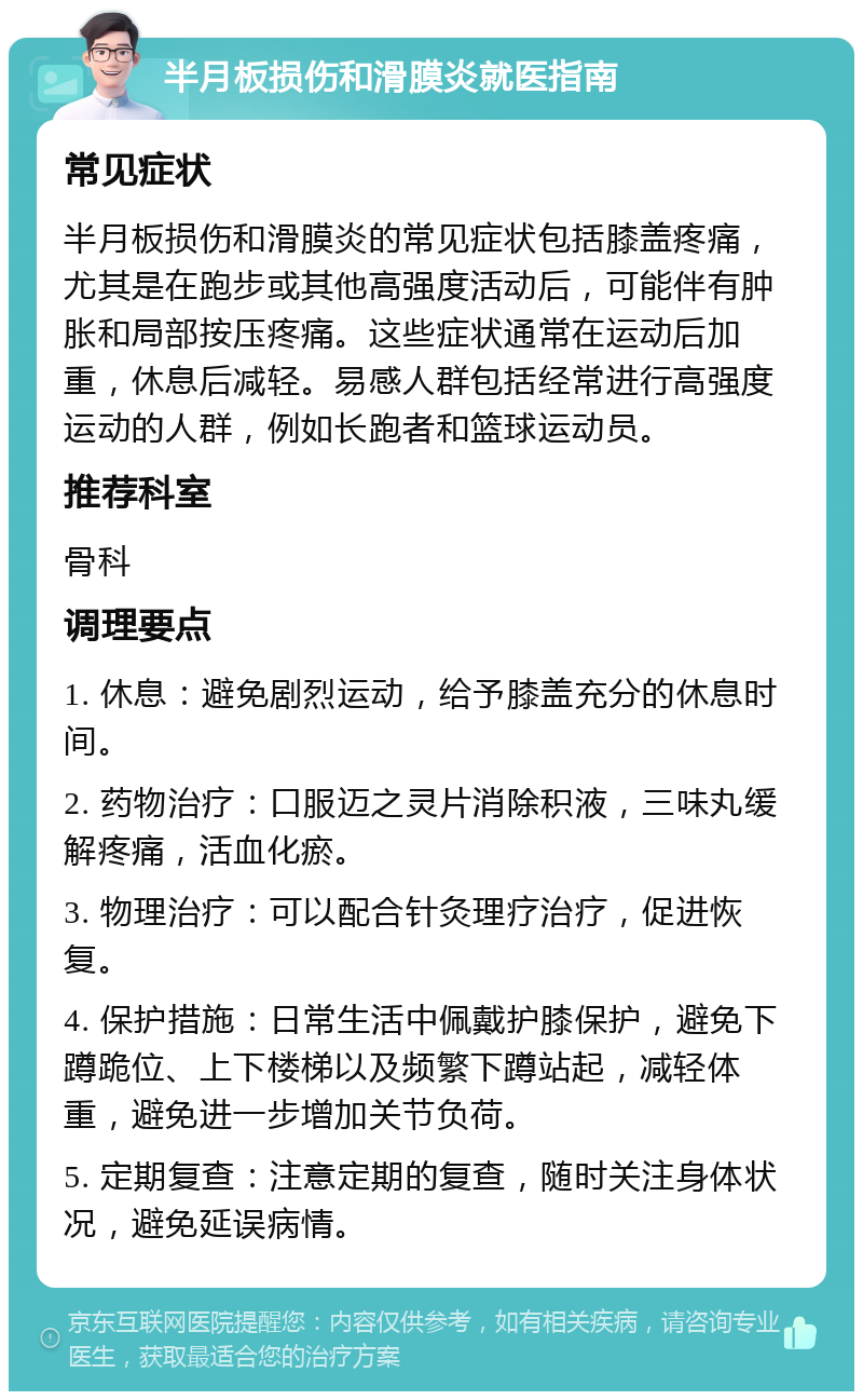 半月板损伤和滑膜炎就医指南 常见症状 半月板损伤和滑膜炎的常见症状包括膝盖疼痛，尤其是在跑步或其他高强度活动后，可能伴有肿胀和局部按压疼痛。这些症状通常在运动后加重，休息后减轻。易感人群包括经常进行高强度运动的人群，例如长跑者和篮球运动员。 推荐科室 骨科 调理要点 1. 休息：避免剧烈运动，给予膝盖充分的休息时间。 2. 药物治疗：口服迈之灵片消除积液，三味丸缓解疼痛，活血化瘀。 3. 物理治疗：可以配合针灸理疗治疗，促进恢复。 4. 保护措施：日常生活中佩戴护膝保护，避免下蹲跪位、上下楼梯以及频繁下蹲站起，减轻体重，避免进一步增加关节负荷。 5. 定期复查：注意定期的复查，随时关注身体状况，避免延误病情。