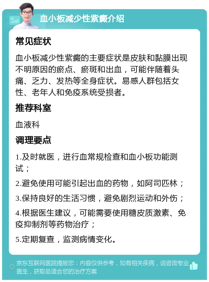 血小板减少性紫癜介绍 常见症状 血小板减少性紫癜的主要症状是皮肤和黏膜出现不明原因的瘀点、瘀斑和出血，可能伴随着头痛、乏力、发热等全身症状。易感人群包括女性、老年人和免疫系统受损者。 推荐科室 血液科 调理要点 1.及时就医，进行血常规检查和血小板功能测试； 2.避免使用可能引起出血的药物，如阿司匹林； 3.保持良好的生活习惯，避免剧烈运动和外伤； 4.根据医生建议，可能需要使用糖皮质激素、免疫抑制剂等药物治疗； 5.定期复查，监测病情变化。