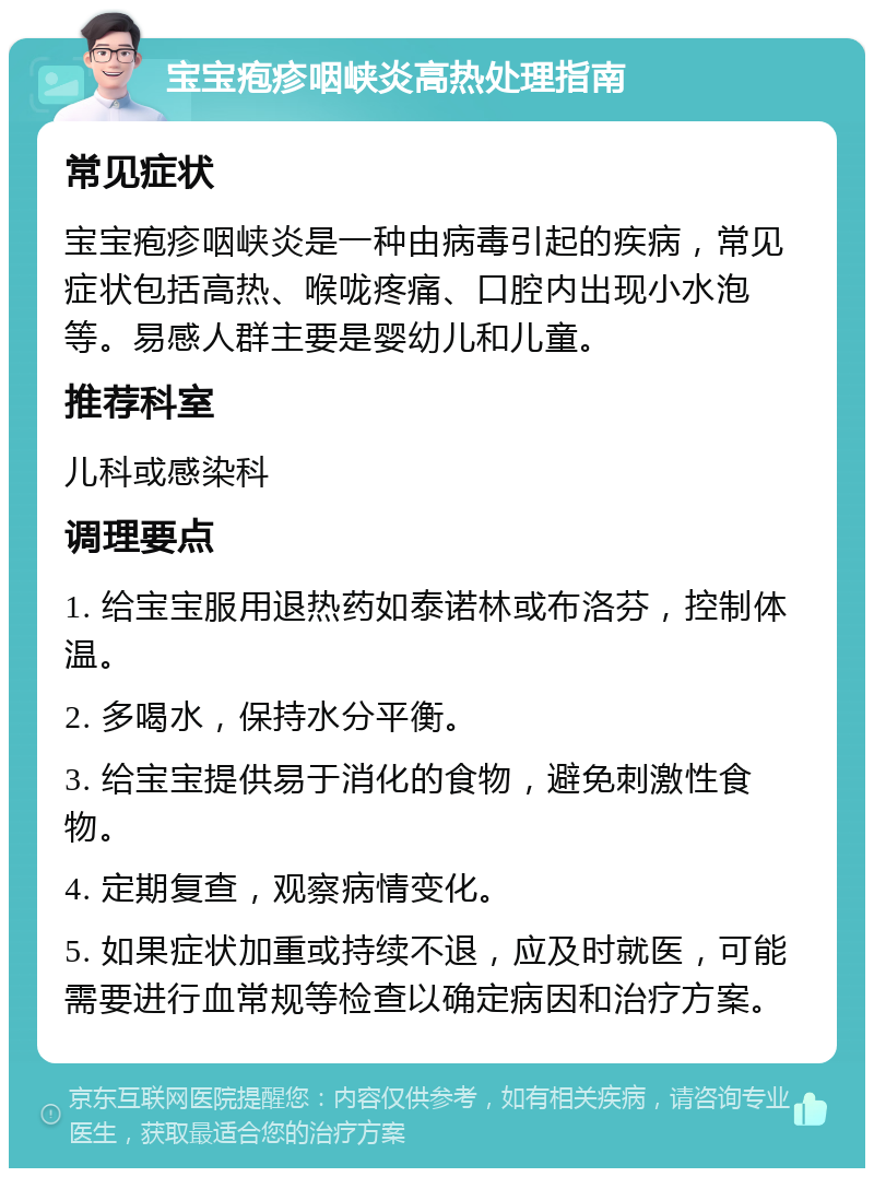 宝宝疱疹咽峡炎高热处理指南 常见症状 宝宝疱疹咽峡炎是一种由病毒引起的疾病，常见症状包括高热、喉咙疼痛、口腔内出现小水泡等。易感人群主要是婴幼儿和儿童。 推荐科室 儿科或感染科 调理要点 1. 给宝宝服用退热药如泰诺林或布洛芬，控制体温。 2. 多喝水，保持水分平衡。 3. 给宝宝提供易于消化的食物，避免刺激性食物。 4. 定期复查，观察病情变化。 5. 如果症状加重或持续不退，应及时就医，可能需要进行血常规等检查以确定病因和治疗方案。