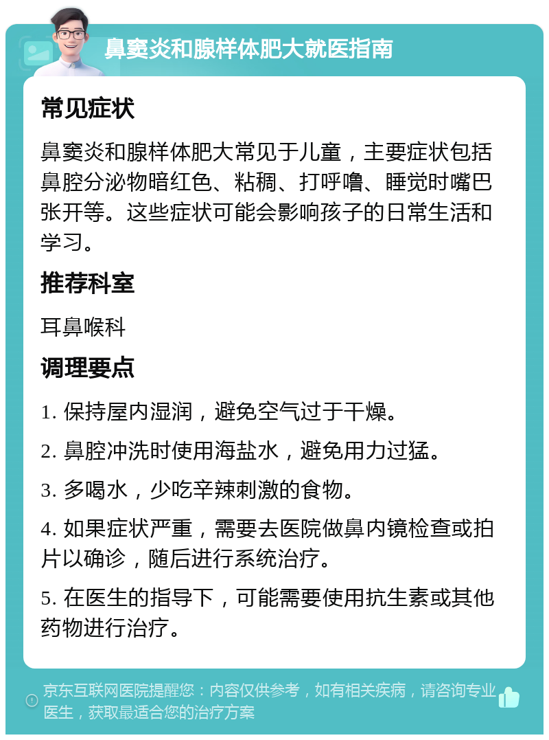 鼻窦炎和腺样体肥大就医指南 常见症状 鼻窦炎和腺样体肥大常见于儿童，主要症状包括鼻腔分泌物暗红色、粘稠、打呼噜、睡觉时嘴巴张开等。这些症状可能会影响孩子的日常生活和学习。 推荐科室 耳鼻喉科 调理要点 1. 保持屋内湿润，避免空气过于干燥。 2. 鼻腔冲洗时使用海盐水，避免用力过猛。 3. 多喝水，少吃辛辣刺激的食物。 4. 如果症状严重，需要去医院做鼻内镜检查或拍片以确诊，随后进行系统治疗。 5. 在医生的指导下，可能需要使用抗生素或其他药物进行治疗。