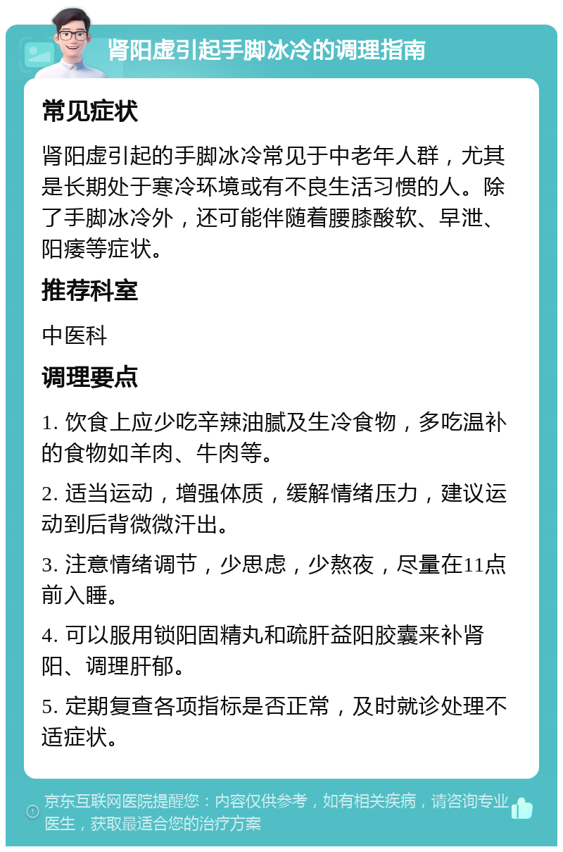 肾阳虚引起手脚冰冷的调理指南 常见症状 肾阳虚引起的手脚冰冷常见于中老年人群，尤其是长期处于寒冷环境或有不良生活习惯的人。除了手脚冰冷外，还可能伴随着腰膝酸软、早泄、阳痿等症状。 推荐科室 中医科 调理要点 1. 饮食上应少吃辛辣油腻及生冷食物，多吃温补的食物如羊肉、牛肉等。 2. 适当运动，增强体质，缓解情绪压力，建议运动到后背微微汗出。 3. 注意情绪调节，少思虑，少熬夜，尽量在11点前入睡。 4. 可以服用锁阳固精丸和疏肝益阳胶囊来补肾阳、调理肝郁。 5. 定期复查各项指标是否正常，及时就诊处理不适症状。