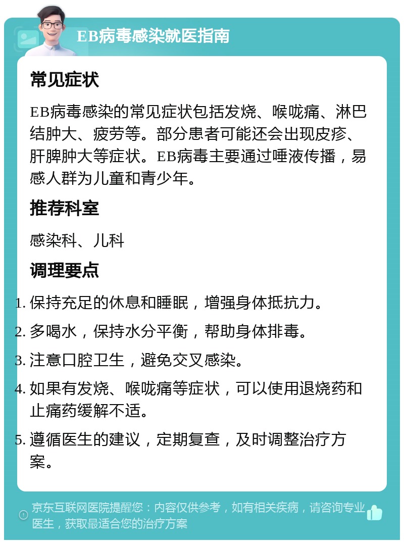 EB病毒感染就医指南 常见症状 EB病毒感染的常见症状包括发烧、喉咙痛、淋巴结肿大、疲劳等。部分患者可能还会出现皮疹、肝脾肿大等症状。EB病毒主要通过唾液传播，易感人群为儿童和青少年。 推荐科室 感染科、儿科 调理要点 保持充足的休息和睡眠，增强身体抵抗力。 多喝水，保持水分平衡，帮助身体排毒。 注意口腔卫生，避免交叉感染。 如果有发烧、喉咙痛等症状，可以使用退烧药和止痛药缓解不适。 遵循医生的建议，定期复查，及时调整治疗方案。