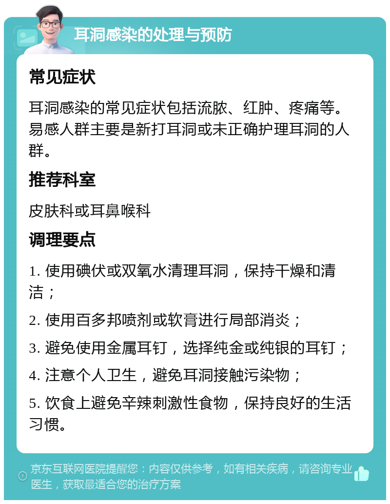 耳洞感染的处理与预防 常见症状 耳洞感染的常见症状包括流脓、红肿、疼痛等。易感人群主要是新打耳洞或未正确护理耳洞的人群。 推荐科室 皮肤科或耳鼻喉科 调理要点 1. 使用碘伏或双氧水清理耳洞，保持干燥和清洁； 2. 使用百多邦喷剂或软膏进行局部消炎； 3. 避免使用金属耳钉，选择纯金或纯银的耳钉； 4. 注意个人卫生，避免耳洞接触污染物； 5. 饮食上避免辛辣刺激性食物，保持良好的生活习惯。