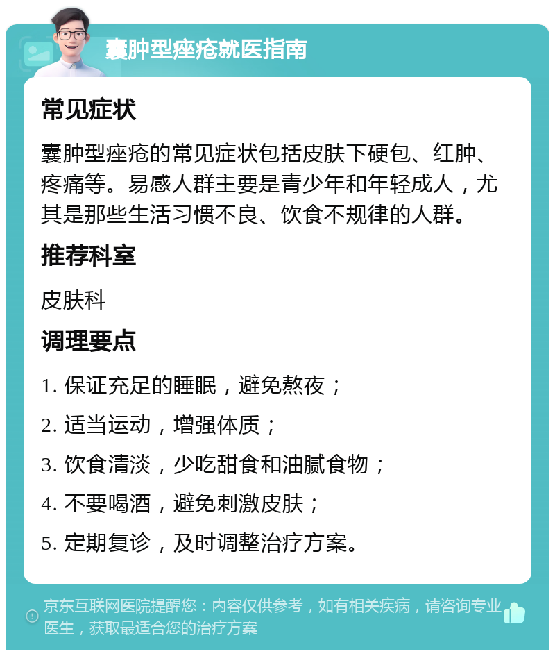 囊肿型痤疮就医指南 常见症状 囊肿型痤疮的常见症状包括皮肤下硬包、红肿、疼痛等。易感人群主要是青少年和年轻成人，尤其是那些生活习惯不良、饮食不规律的人群。 推荐科室 皮肤科 调理要点 1. 保证充足的睡眠，避免熬夜； 2. 适当运动，增强体质； 3. 饮食清淡，少吃甜食和油腻食物； 4. 不要喝酒，避免刺激皮肤； 5. 定期复诊，及时调整治疗方案。