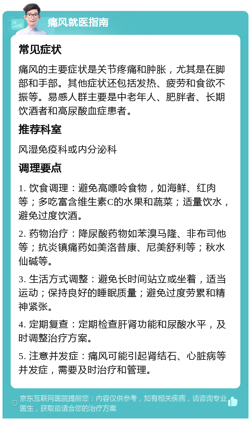 痛风就医指南 常见症状 痛风的主要症状是关节疼痛和肿胀，尤其是在脚部和手部。其他症状还包括发热、疲劳和食欲不振等。易感人群主要是中老年人、肥胖者、长期饮酒者和高尿酸血症患者。 推荐科室 风湿免疫科或内分泌科 调理要点 1. 饮食调理：避免高嘌呤食物，如海鲜、红肉等；多吃富含维生素C的水果和蔬菜；适量饮水，避免过度饮酒。 2. 药物治疗：降尿酸药物如苯溴马隆、非布司他等；抗炎镇痛药如美洛昔康、尼美舒利等；秋水仙碱等。 3. 生活方式调整：避免长时间站立或坐着，适当运动；保持良好的睡眠质量；避免过度劳累和精神紧张。 4. 定期复查：定期检查肝肾功能和尿酸水平，及时调整治疗方案。 5. 注意并发症：痛风可能引起肾结石、心脏病等并发症，需要及时治疗和管理。