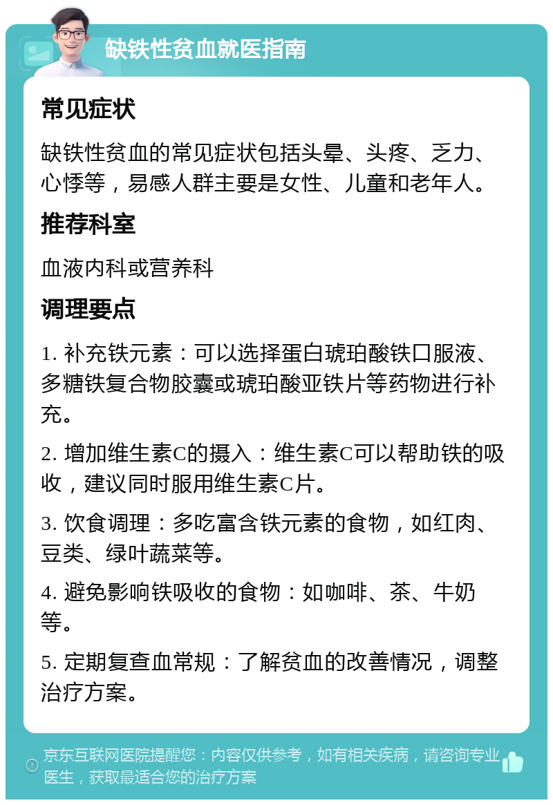 缺铁性贫血就医指南 常见症状 缺铁性贫血的常见症状包括头晕、头疼、乏力、心悸等，易感人群主要是女性、儿童和老年人。 推荐科室 血液内科或营养科 调理要点 1. 补充铁元素：可以选择蛋白琥珀酸铁口服液、多糖铁复合物胶囊或琥珀酸亚铁片等药物进行补充。 2. 增加维生素C的摄入：维生素C可以帮助铁的吸收，建议同时服用维生素C片。 3. 饮食调理：多吃富含铁元素的食物，如红肉、豆类、绿叶蔬菜等。 4. 避免影响铁吸收的食物：如咖啡、茶、牛奶等。 5. 定期复查血常规：了解贫血的改善情况，调整治疗方案。