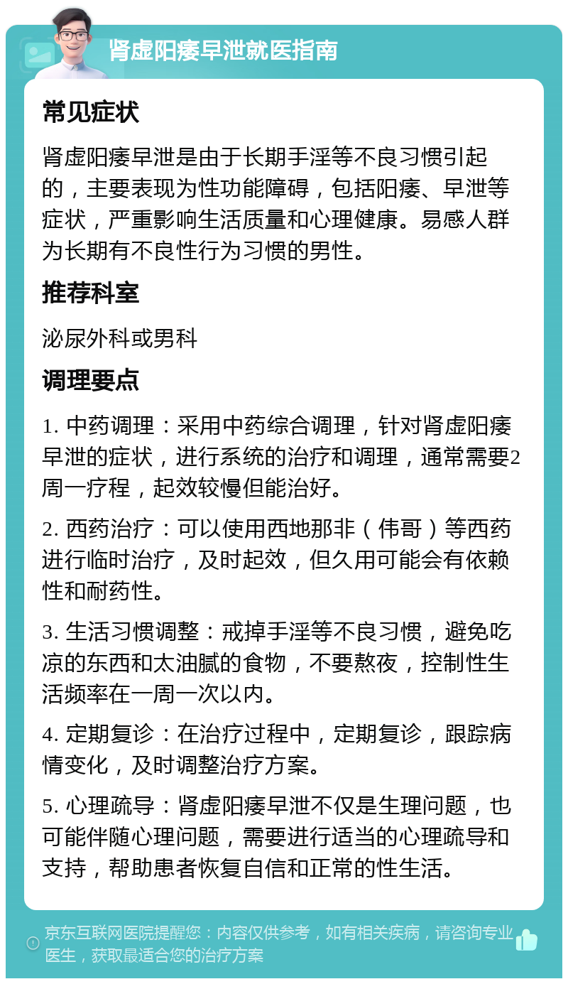 肾虚阳痿早泄就医指南 常见症状 肾虚阳痿早泄是由于长期手淫等不良习惯引起的，主要表现为性功能障碍，包括阳痿、早泄等症状，严重影响生活质量和心理健康。易感人群为长期有不良性行为习惯的男性。 推荐科室 泌尿外科或男科 调理要点 1. 中药调理：采用中药综合调理，针对肾虚阳痿早泄的症状，进行系统的治疗和调理，通常需要2周一疗程，起效较慢但能治好。 2. 西药治疗：可以使用西地那非（伟哥）等西药进行临时治疗，及时起效，但久用可能会有依赖性和耐药性。 3. 生活习惯调整：戒掉手淫等不良习惯，避免吃凉的东西和太油腻的食物，不要熬夜，控制性生活频率在一周一次以内。 4. 定期复诊：在治疗过程中，定期复诊，跟踪病情变化，及时调整治疗方案。 5. 心理疏导：肾虚阳痿早泄不仅是生理问题，也可能伴随心理问题，需要进行适当的心理疏导和支持，帮助患者恢复自信和正常的性生活。