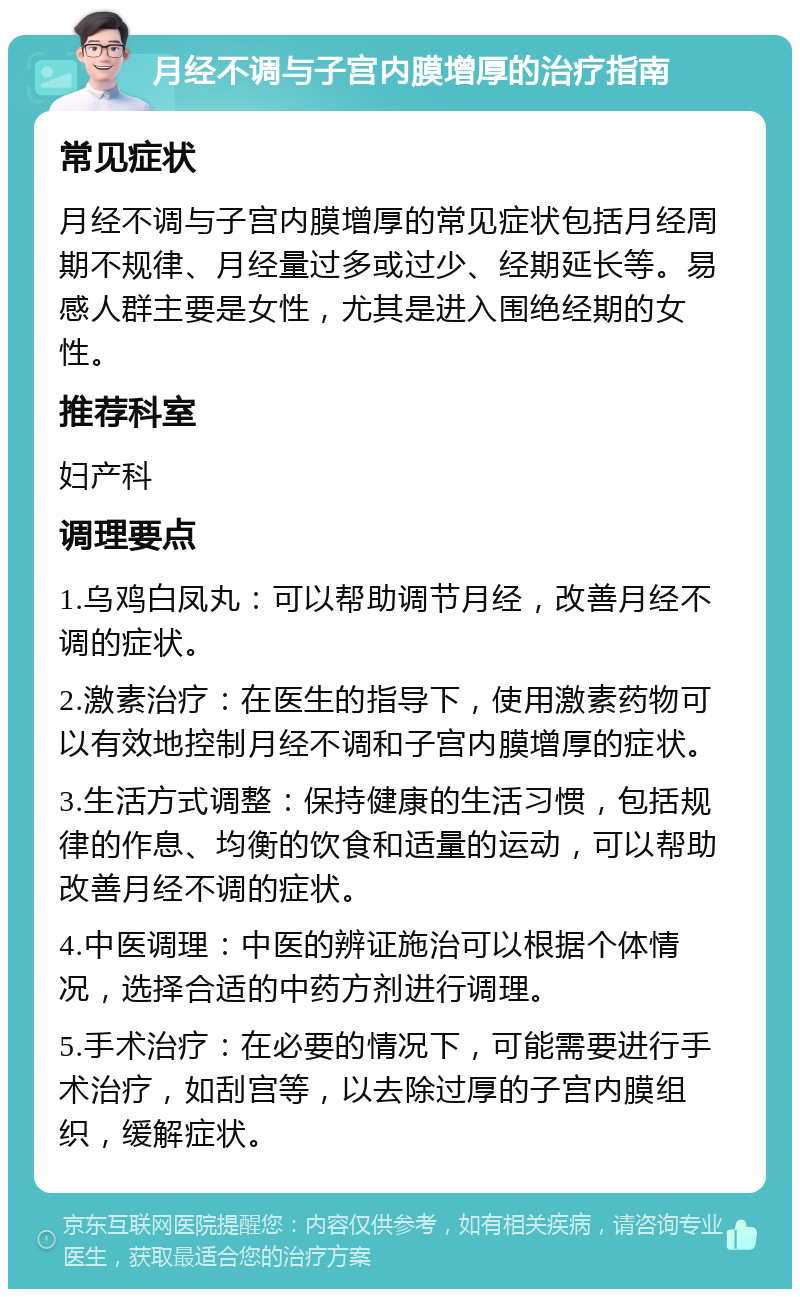 月经不调与子宫内膜增厚的治疗指南 常见症状 月经不调与子宫内膜增厚的常见症状包括月经周期不规律、月经量过多或过少、经期延长等。易感人群主要是女性，尤其是进入围绝经期的女性。 推荐科室 妇产科 调理要点 1.乌鸡白凤丸：可以帮助调节月经，改善月经不调的症状。 2.激素治疗：在医生的指导下，使用激素药物可以有效地控制月经不调和子宫内膜增厚的症状。 3.生活方式调整：保持健康的生活习惯，包括规律的作息、均衡的饮食和适量的运动，可以帮助改善月经不调的症状。 4.中医调理：中医的辨证施治可以根据个体情况，选择合适的中药方剂进行调理。 5.手术治疗：在必要的情况下，可能需要进行手术治疗，如刮宫等，以去除过厚的子宫内膜组织，缓解症状。