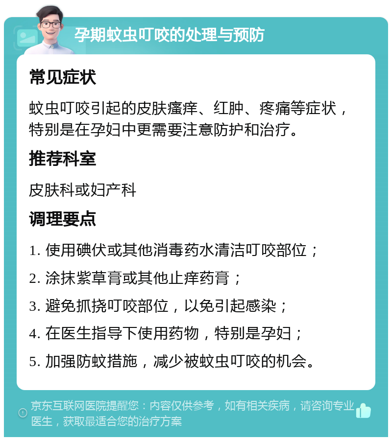 孕期蚊虫叮咬的处理与预防 常见症状 蚊虫叮咬引起的皮肤瘙痒、红肿、疼痛等症状，特别是在孕妇中更需要注意防护和治疗。 推荐科室 皮肤科或妇产科 调理要点 1. 使用碘伏或其他消毒药水清洁叮咬部位； 2. 涂抹紫草膏或其他止痒药膏； 3. 避免抓挠叮咬部位，以免引起感染； 4. 在医生指导下使用药物，特别是孕妇； 5. 加强防蚊措施，减少被蚊虫叮咬的机会。