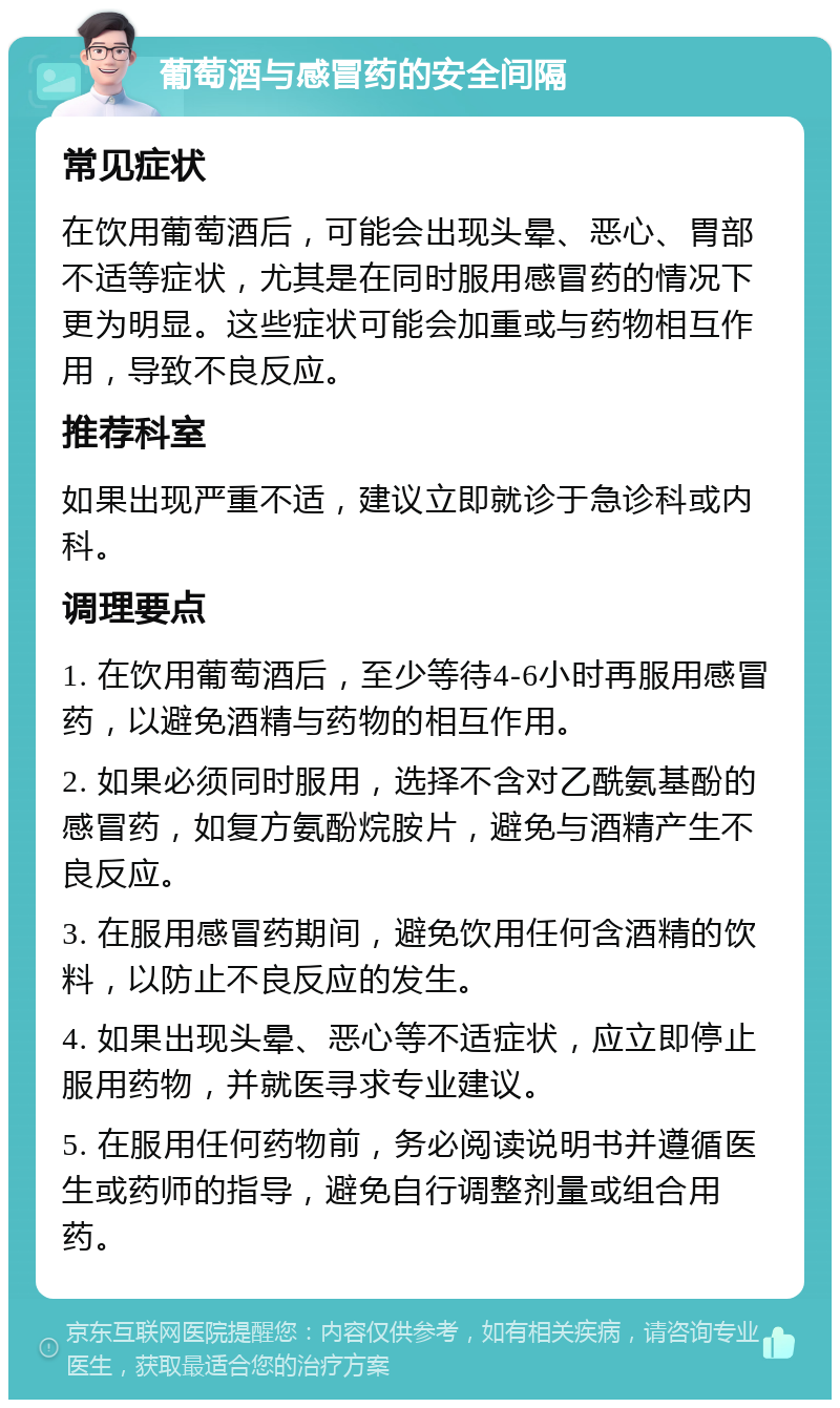 葡萄酒与感冒药的安全间隔 常见症状 在饮用葡萄酒后，可能会出现头晕、恶心、胃部不适等症状，尤其是在同时服用感冒药的情况下更为明显。这些症状可能会加重或与药物相互作用，导致不良反应。 推荐科室 如果出现严重不适，建议立即就诊于急诊科或内科。 调理要点 1. 在饮用葡萄酒后，至少等待4-6小时再服用感冒药，以避免酒精与药物的相互作用。 2. 如果必须同时服用，选择不含对乙酰氨基酚的感冒药，如复方氨酚烷胺片，避免与酒精产生不良反应。 3. 在服用感冒药期间，避免饮用任何含酒精的饮料，以防止不良反应的发生。 4. 如果出现头晕、恶心等不适症状，应立即停止服用药物，并就医寻求专业建议。 5. 在服用任何药物前，务必阅读说明书并遵循医生或药师的指导，避免自行调整剂量或组合用药。