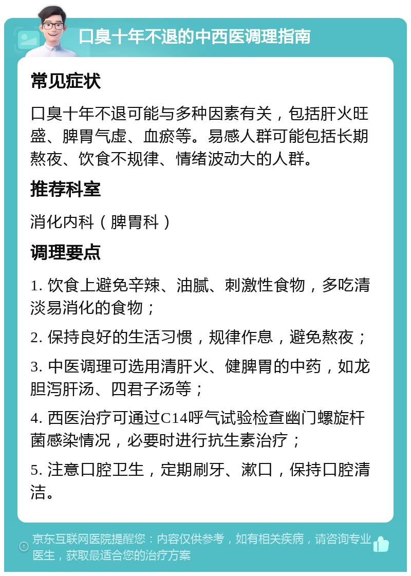 口臭十年不退的中西医调理指南 常见症状 口臭十年不退可能与多种因素有关，包括肝火旺盛、脾胃气虚、血瘀等。易感人群可能包括长期熬夜、饮食不规律、情绪波动大的人群。 推荐科室 消化内科（脾胃科） 调理要点 1. 饮食上避免辛辣、油腻、刺激性食物，多吃清淡易消化的食物； 2. 保持良好的生活习惯，规律作息，避免熬夜； 3. 中医调理可选用清肝火、健脾胃的中药，如龙胆泻肝汤、四君子汤等； 4. 西医治疗可通过C14呼气试验检查幽门螺旋杆菌感染情况，必要时进行抗生素治疗； 5. 注意口腔卫生，定期刷牙、漱口，保持口腔清洁。