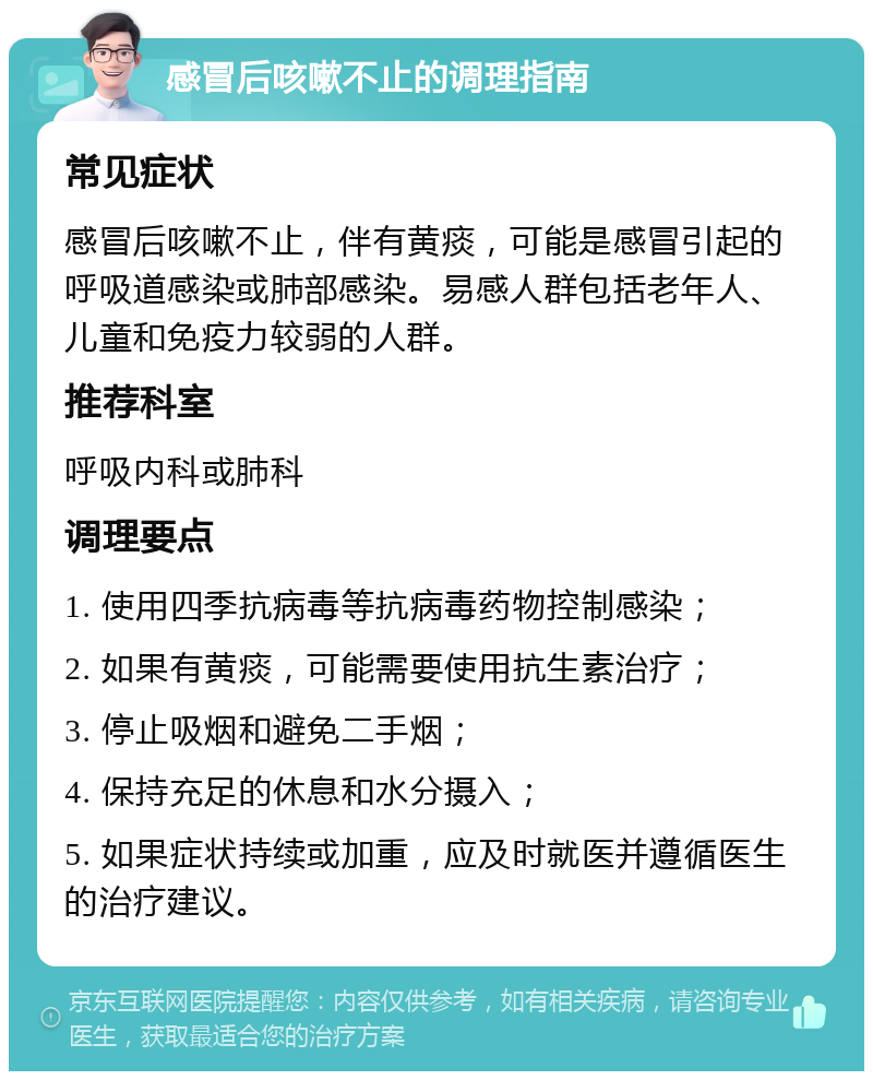 感冒后咳嗽不止的调理指南 常见症状 感冒后咳嗽不止，伴有黄痰，可能是感冒引起的呼吸道感染或肺部感染。易感人群包括老年人、儿童和免疫力较弱的人群。 推荐科室 呼吸内科或肺科 调理要点 1. 使用四季抗病毒等抗病毒药物控制感染； 2. 如果有黄痰，可能需要使用抗生素治疗； 3. 停止吸烟和避免二手烟； 4. 保持充足的休息和水分摄入； 5. 如果症状持续或加重，应及时就医并遵循医生的治疗建议。