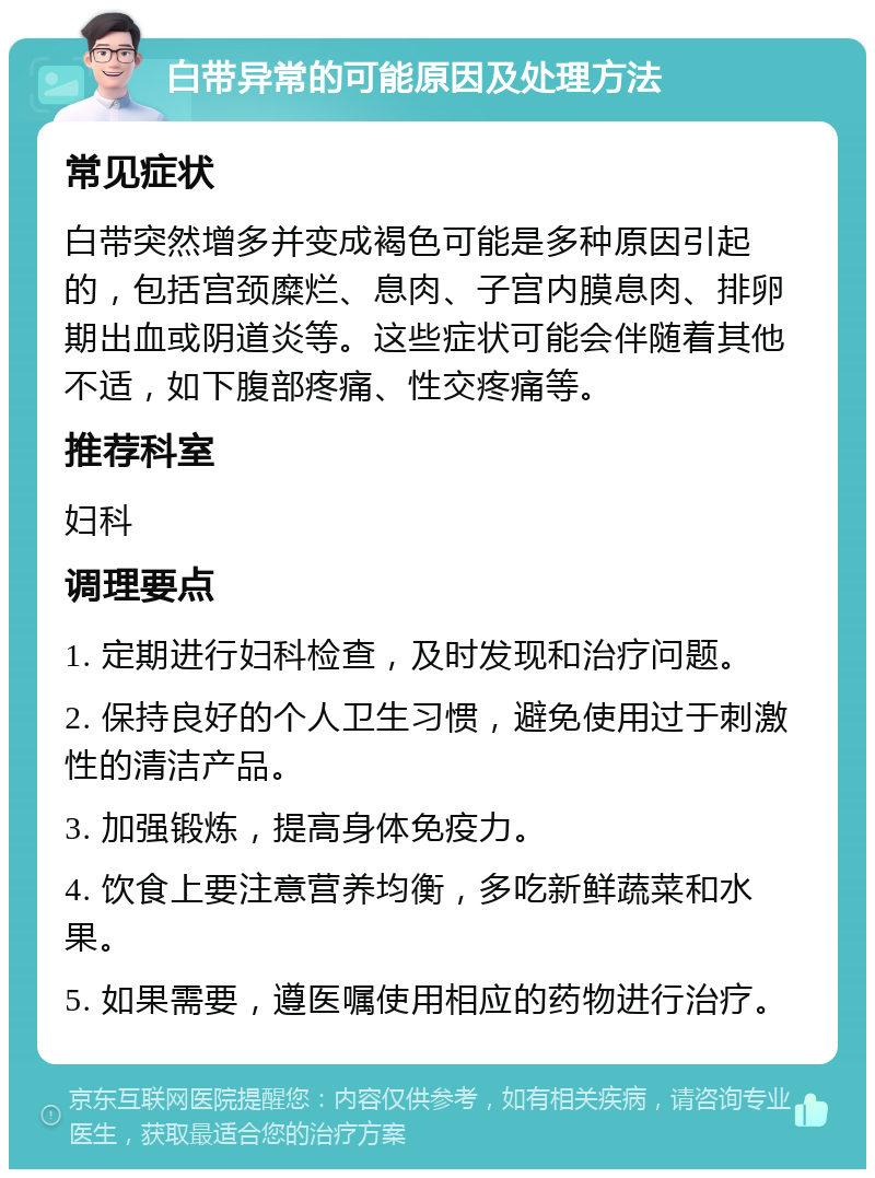 白带异常的可能原因及处理方法 常见症状 白带突然增多并变成褐色可能是多种原因引起的，包括宫颈糜烂、息肉、子宫内膜息肉、排卵期出血或阴道炎等。这些症状可能会伴随着其他不适，如下腹部疼痛、性交疼痛等。 推荐科室 妇科 调理要点 1. 定期进行妇科检查，及时发现和治疗问题。 2. 保持良好的个人卫生习惯，避免使用过于刺激性的清洁产品。 3. 加强锻炼，提高身体免疫力。 4. 饮食上要注意营养均衡，多吃新鲜蔬菜和水果。 5. 如果需要，遵医嘱使用相应的药物进行治疗。