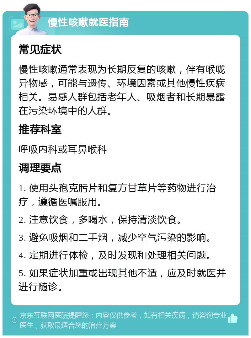 慢性咳嗽就医指南 常见症状 慢性咳嗽通常表现为长期反复的咳嗽，伴有喉咙异物感，可能与遗传、环境因素或其他慢性疾病相关。易感人群包括老年人、吸烟者和长期暴露在污染环境中的人群。 推荐科室 呼吸内科或耳鼻喉科 调理要点 1. 使用头孢克肟片和复方甘草片等药物进行治疗，遵循医嘱服用。 2. 注意饮食，多喝水，保持清淡饮食。 3. 避免吸烟和二手烟，减少空气污染的影响。 4. 定期进行体检，及时发现和处理相关问题。 5. 如果症状加重或出现其他不适，应及时就医并进行随诊。