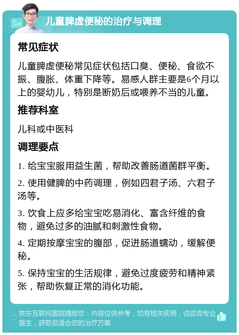 儿童脾虚便秘的治疗与调理 常见症状 儿童脾虚便秘常见症状包括口臭、便秘、食欲不振、腹胀、体重下降等。易感人群主要是6个月以上的婴幼儿，特别是断奶后或喂养不当的儿童。 推荐科室 儿科或中医科 调理要点 1. 给宝宝服用益生菌，帮助改善肠道菌群平衡。 2. 使用健脾的中药调理，例如四君子汤、六君子汤等。 3. 饮食上应多给宝宝吃易消化、富含纤维的食物，避免过多的油腻和刺激性食物。 4. 定期按摩宝宝的腹部，促进肠道蠕动，缓解便秘。 5. 保持宝宝的生活规律，避免过度疲劳和精神紧张，帮助恢复正常的消化功能。