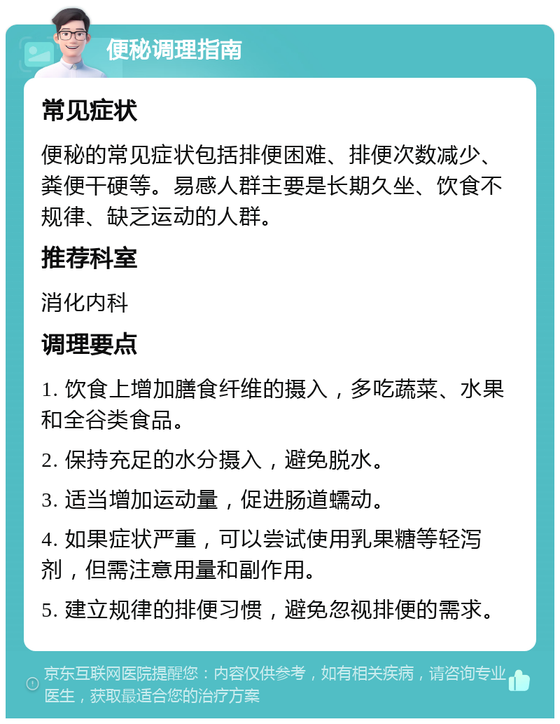 便秘调理指南 常见症状 便秘的常见症状包括排便困难、排便次数减少、粪便干硬等。易感人群主要是长期久坐、饮食不规律、缺乏运动的人群。 推荐科室 消化内科 调理要点 1. 饮食上增加膳食纤维的摄入，多吃蔬菜、水果和全谷类食品。 2. 保持充足的水分摄入，避免脱水。 3. 适当增加运动量，促进肠道蠕动。 4. 如果症状严重，可以尝试使用乳果糖等轻泻剂，但需注意用量和副作用。 5. 建立规律的排便习惯，避免忽视排便的需求。