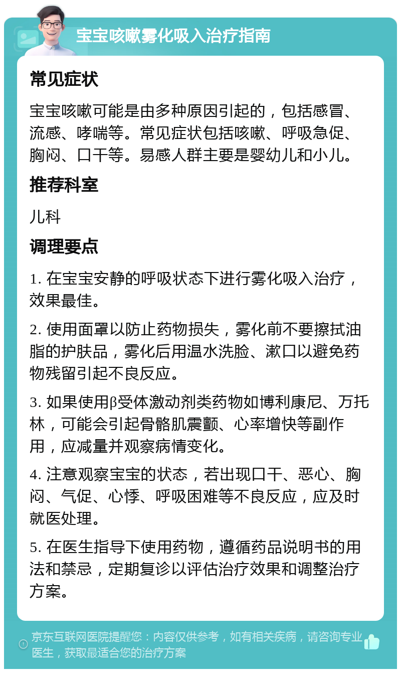 宝宝咳嗽雾化吸入治疗指南 常见症状 宝宝咳嗽可能是由多种原因引起的，包括感冒、流感、哮喘等。常见症状包括咳嗽、呼吸急促、胸闷、口干等。易感人群主要是婴幼儿和小儿。 推荐科室 儿科 调理要点 1. 在宝宝安静的呼吸状态下进行雾化吸入治疗，效果最佳。 2. 使用面罩以防止药物损失，雾化前不要擦拭油脂的护肤品，雾化后用温水洗脸、漱口以避免药物残留引起不良反应。 3. 如果使用β受体激动剂类药物如博利康尼、万托林，可能会引起骨骼肌震颤、心率增快等副作用，应减量并观察病情变化。 4. 注意观察宝宝的状态，若出现口干、恶心、胸闷、气促、心悸、呼吸困难等不良反应，应及时就医处理。 5. 在医生指导下使用药物，遵循药品说明书的用法和禁忌，定期复诊以评估治疗效果和调整治疗方案。