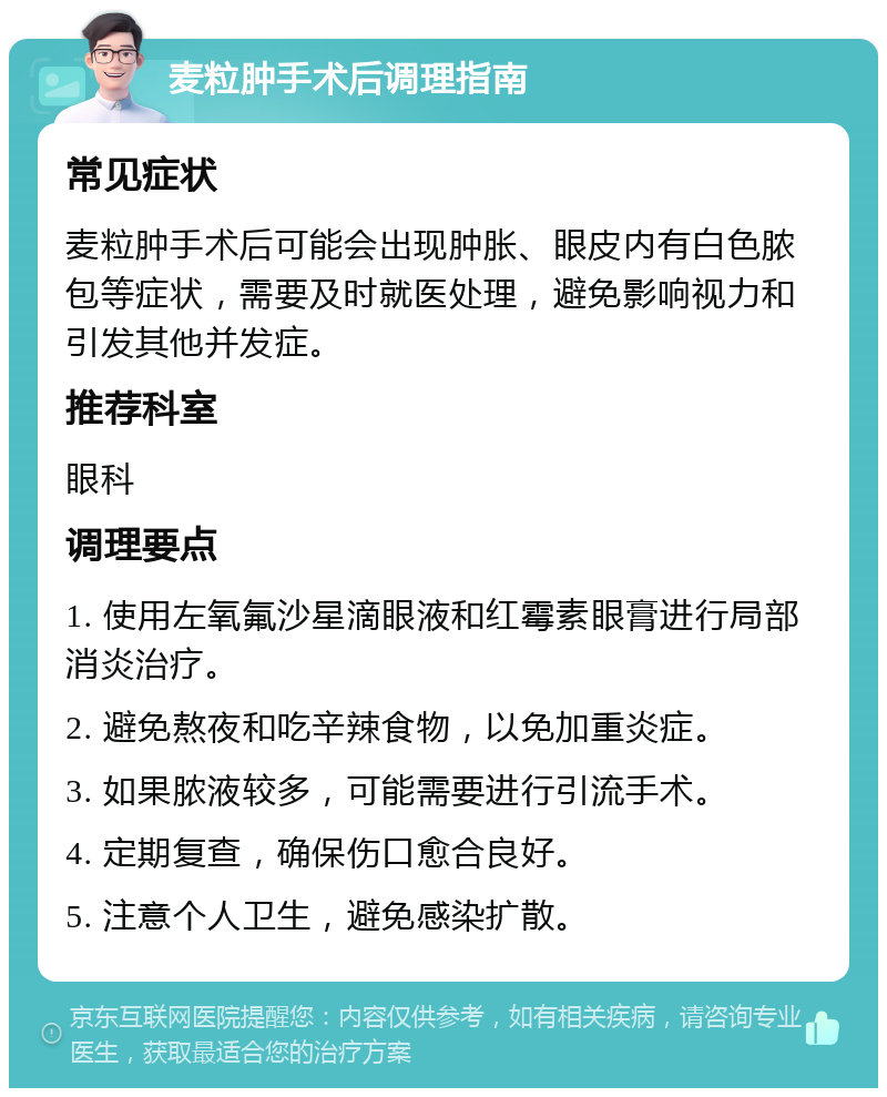 麦粒肿手术后调理指南 常见症状 麦粒肿手术后可能会出现肿胀、眼皮内有白色脓包等症状，需要及时就医处理，避免影响视力和引发其他并发症。 推荐科室 眼科 调理要点 1. 使用左氧氟沙星滴眼液和红霉素眼膏进行局部消炎治疗。 2. 避免熬夜和吃辛辣食物，以免加重炎症。 3. 如果脓液较多，可能需要进行引流手术。 4. 定期复查，确保伤口愈合良好。 5. 注意个人卫生，避免感染扩散。