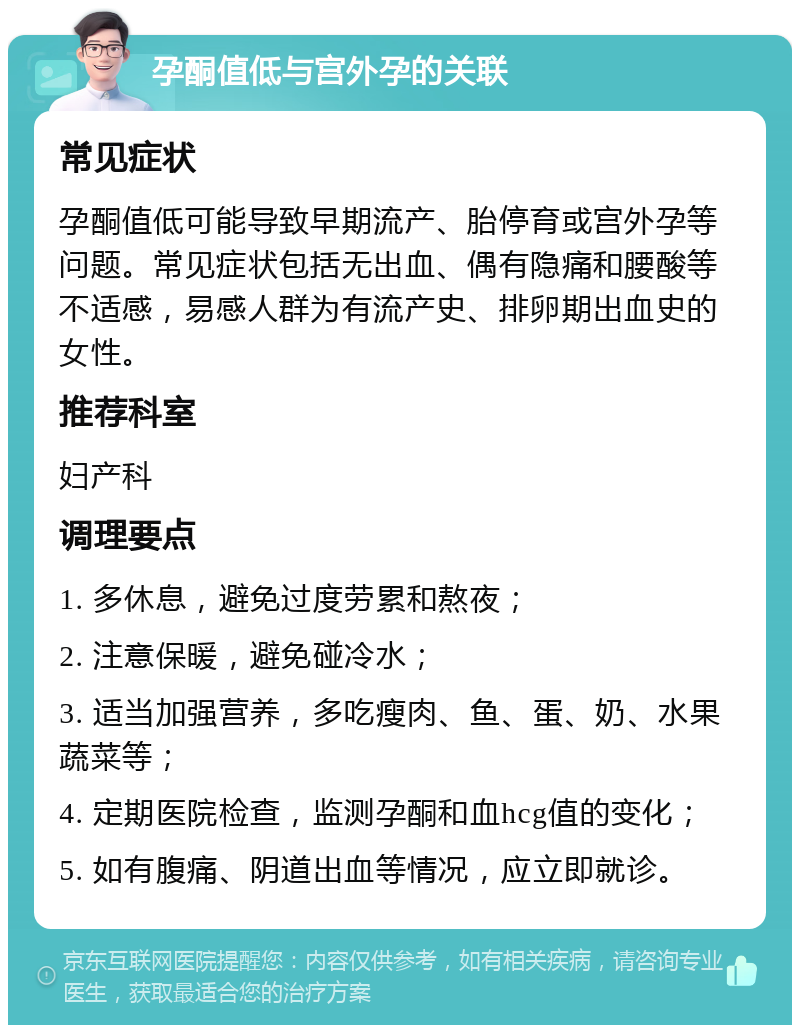 孕酮值低与宫外孕的关联 常见症状 孕酮值低可能导致早期流产、胎停育或宫外孕等问题。常见症状包括无出血、偶有隐痛和腰酸等不适感，易感人群为有流产史、排卵期出血史的女性。 推荐科室 妇产科 调理要点 1. 多休息，避免过度劳累和熬夜； 2. 注意保暖，避免碰冷水； 3. 适当加强营养，多吃瘦肉、鱼、蛋、奶、水果蔬菜等； 4. 定期医院检查，监测孕酮和血hcg值的变化； 5. 如有腹痛、阴道出血等情况，应立即就诊。