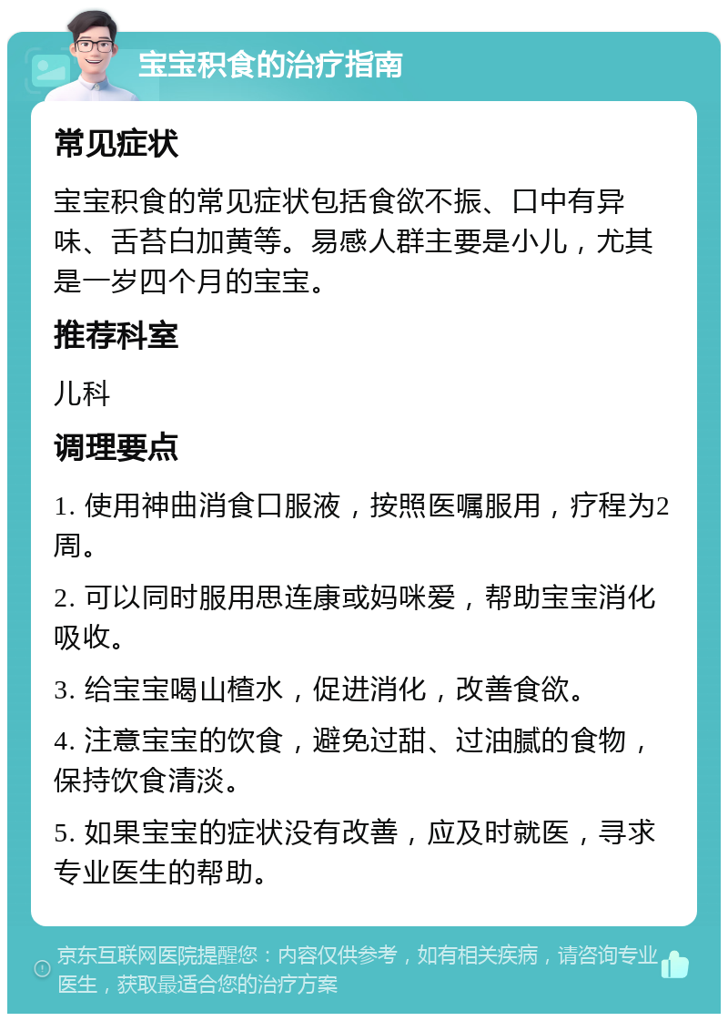 宝宝积食的治疗指南 常见症状 宝宝积食的常见症状包括食欲不振、口中有异味、舌苔白加黄等。易感人群主要是小儿，尤其是一岁四个月的宝宝。 推荐科室 儿科 调理要点 1. 使用神曲消食口服液，按照医嘱服用，疗程为2周。 2. 可以同时服用思连康或妈咪爱，帮助宝宝消化吸收。 3. 给宝宝喝山楂水，促进消化，改善食欲。 4. 注意宝宝的饮食，避免过甜、过油腻的食物，保持饮食清淡。 5. 如果宝宝的症状没有改善，应及时就医，寻求专业医生的帮助。