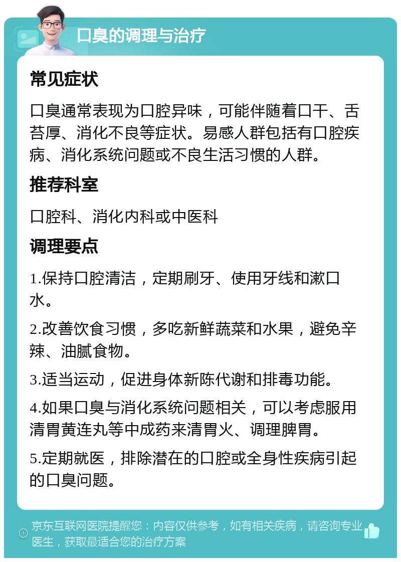 口臭的调理与治疗 常见症状 口臭通常表现为口腔异味，可能伴随着口干、舌苔厚、消化不良等症状。易感人群包括有口腔疾病、消化系统问题或不良生活习惯的人群。 推荐科室 口腔科、消化内科或中医科 调理要点 1.保持口腔清洁，定期刷牙、使用牙线和漱口水。 2.改善饮食习惯，多吃新鲜蔬菜和水果，避免辛辣、油腻食物。 3.适当运动，促进身体新陈代谢和排毒功能。 4.如果口臭与消化系统问题相关，可以考虑服用清胃黄连丸等中成药来清胃火、调理脾胃。 5.定期就医，排除潜在的口腔或全身性疾病引起的口臭问题。