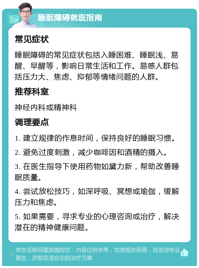 睡眠障碍就医指南 常见症状 睡眠障碍的常见症状包括入睡困难、睡眠浅、易醒、早醒等，影响日常生活和工作。易感人群包括压力大、焦虑、抑郁等情绪问题的人群。 推荐科室 神经内科或精神科 调理要点 1. 建立规律的作息时间，保持良好的睡眠习惯。 2. 避免过度刺激，减少咖啡因和酒精的摄入。 3. 在医生指导下使用药物如黛力新，帮助改善睡眠质量。 4. 尝试放松技巧，如深呼吸、冥想或瑜伽，缓解压力和焦虑。 5. 如果需要，寻求专业的心理咨询或治疗，解决潜在的精神健康问题。