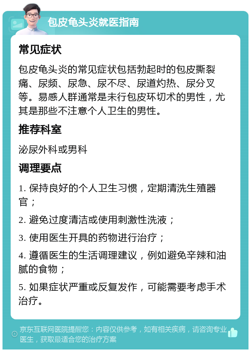 包皮龟头炎就医指南 常见症状 包皮龟头炎的常见症状包括勃起时的包皮撕裂痛、尿频、尿急、尿不尽、尿道灼热、尿分叉等。易感人群通常是未行包皮环切术的男性，尤其是那些不注意个人卫生的男性。 推荐科室 泌尿外科或男科 调理要点 1. 保持良好的个人卫生习惯，定期清洗生殖器官； 2. 避免过度清洁或使用刺激性洗液； 3. 使用医生开具的药物进行治疗； 4. 遵循医生的生活调理建议，例如避免辛辣和油腻的食物； 5. 如果症状严重或反复发作，可能需要考虑手术治疗。