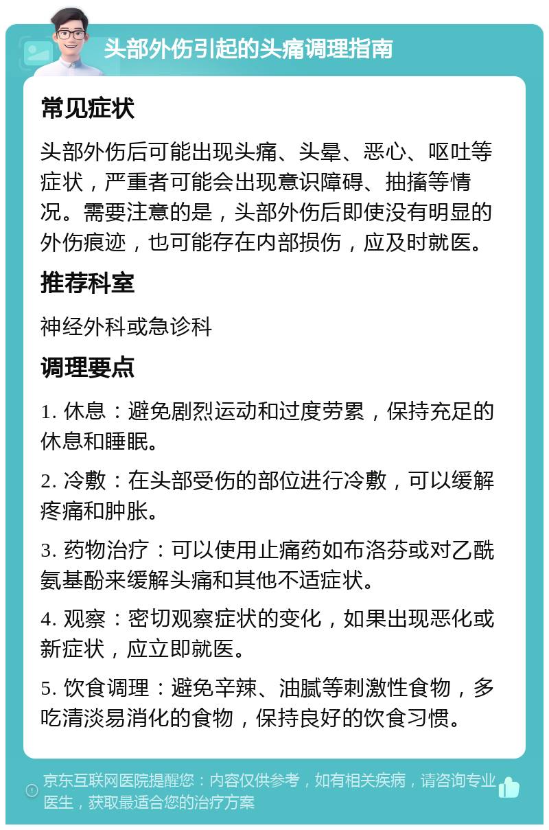 头部外伤引起的头痛调理指南 常见症状 头部外伤后可能出现头痛、头晕、恶心、呕吐等症状，严重者可能会出现意识障碍、抽搐等情况。需要注意的是，头部外伤后即使没有明显的外伤痕迹，也可能存在内部损伤，应及时就医。 推荐科室 神经外科或急诊科 调理要点 1. 休息：避免剧烈运动和过度劳累，保持充足的休息和睡眠。 2. 冷敷：在头部受伤的部位进行冷敷，可以缓解疼痛和肿胀。 3. 药物治疗：可以使用止痛药如布洛芬或对乙酰氨基酚来缓解头痛和其他不适症状。 4. 观察：密切观察症状的变化，如果出现恶化或新症状，应立即就医。 5. 饮食调理：避免辛辣、油腻等刺激性食物，多吃清淡易消化的食物，保持良好的饮食习惯。