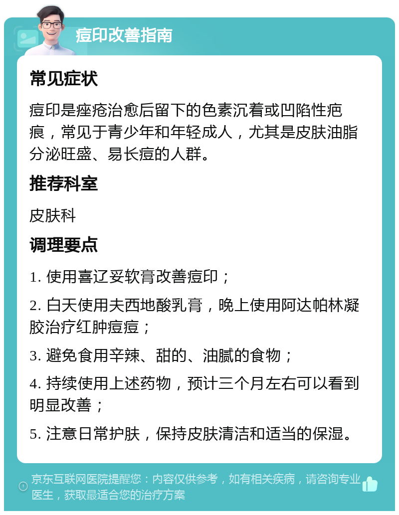 痘印改善指南 常见症状 痘印是痤疮治愈后留下的色素沉着或凹陷性疤痕，常见于青少年和年轻成人，尤其是皮肤油脂分泌旺盛、易长痘的人群。 推荐科室 皮肤科 调理要点 1. 使用喜辽妥软膏改善痘印； 2. 白天使用夫西地酸乳膏，晚上使用阿达帕林凝胶治疗红肿痘痘； 3. 避免食用辛辣、甜的、油腻的食物； 4. 持续使用上述药物，预计三个月左右可以看到明显改善； 5. 注意日常护肤，保持皮肤清洁和适当的保湿。