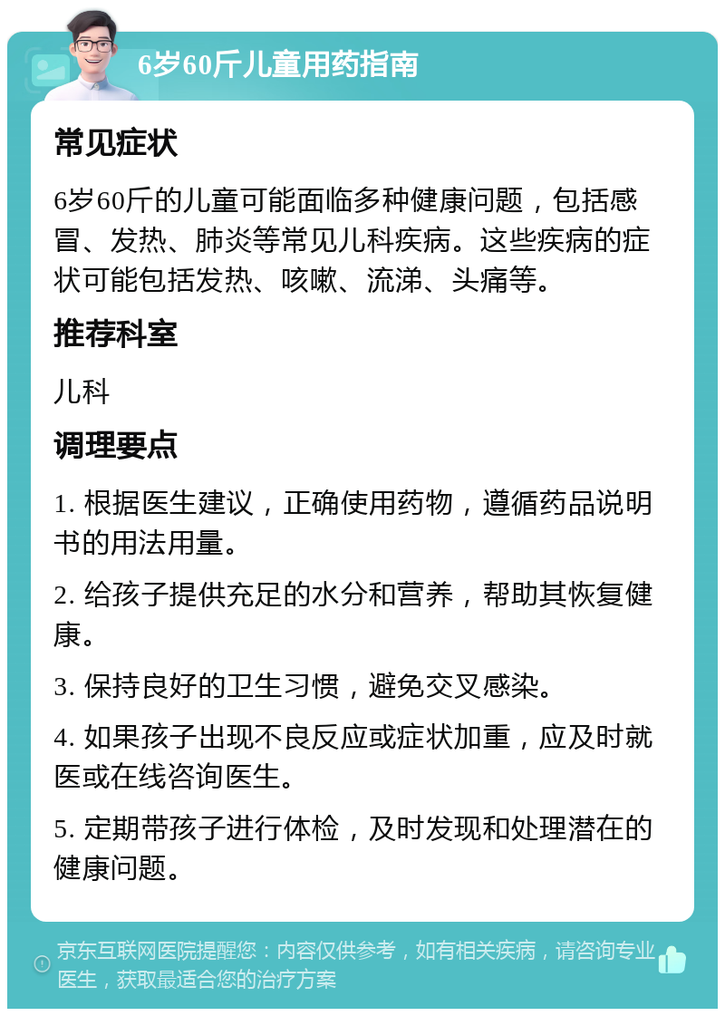 6岁60斤儿童用药指南 常见症状 6岁60斤的儿童可能面临多种健康问题，包括感冒、发热、肺炎等常见儿科疾病。这些疾病的症状可能包括发热、咳嗽、流涕、头痛等。 推荐科室 儿科 调理要点 1. 根据医生建议，正确使用药物，遵循药品说明书的用法用量。 2. 给孩子提供充足的水分和营养，帮助其恢复健康。 3. 保持良好的卫生习惯，避免交叉感染。 4. 如果孩子出现不良反应或症状加重，应及时就医或在线咨询医生。 5. 定期带孩子进行体检，及时发现和处理潜在的健康问题。