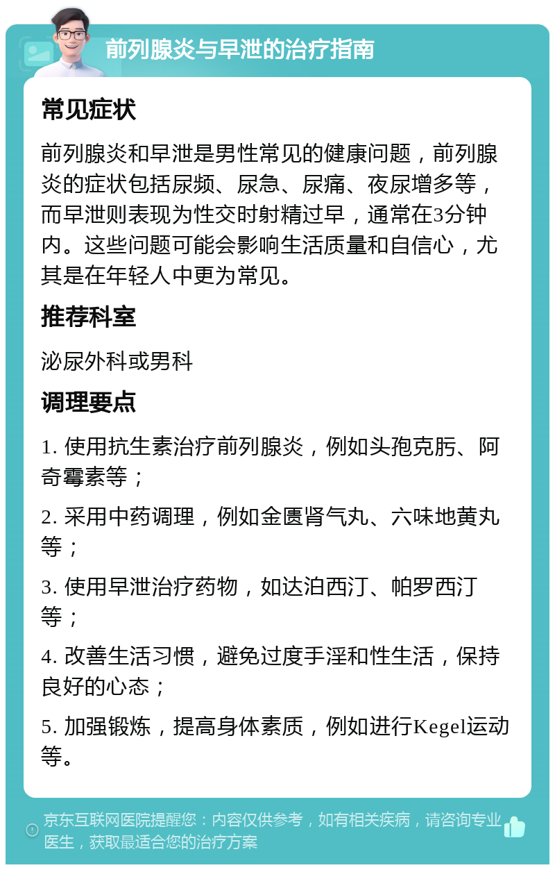 前列腺炎与早泄的治疗指南 常见症状 前列腺炎和早泄是男性常见的健康问题，前列腺炎的症状包括尿频、尿急、尿痛、夜尿增多等，而早泄则表现为性交时射精过早，通常在3分钟内。这些问题可能会影响生活质量和自信心，尤其是在年轻人中更为常见。 推荐科室 泌尿外科或男科 调理要点 1. 使用抗生素治疗前列腺炎，例如头孢克肟、阿奇霉素等； 2. 采用中药调理，例如金匮肾气丸、六味地黄丸等； 3. 使用早泄治疗药物，如达泊西汀、帕罗西汀等； 4. 改善生活习惯，避免过度手淫和性生活，保持良好的心态； 5. 加强锻炼，提高身体素质，例如进行Kegel运动等。