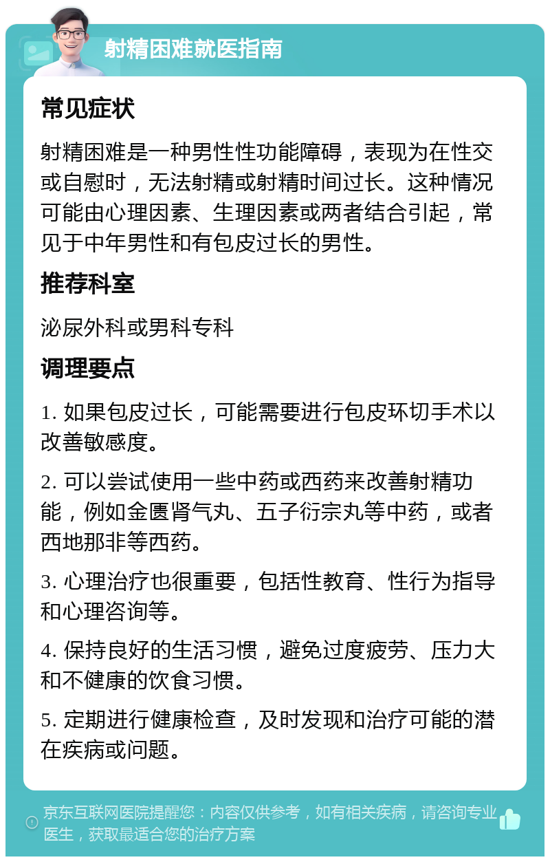 射精困难就医指南 常见症状 射精困难是一种男性性功能障碍，表现为在性交或自慰时，无法射精或射精时间过长。这种情况可能由心理因素、生理因素或两者结合引起，常见于中年男性和有包皮过长的男性。 推荐科室 泌尿外科或男科专科 调理要点 1. 如果包皮过长，可能需要进行包皮环切手术以改善敏感度。 2. 可以尝试使用一些中药或西药来改善射精功能，例如金匮肾气丸、五子衍宗丸等中药，或者西地那非等西药。 3. 心理治疗也很重要，包括性教育、性行为指导和心理咨询等。 4. 保持良好的生活习惯，避免过度疲劳、压力大和不健康的饮食习惯。 5. 定期进行健康检查，及时发现和治疗可能的潜在疾病或问题。