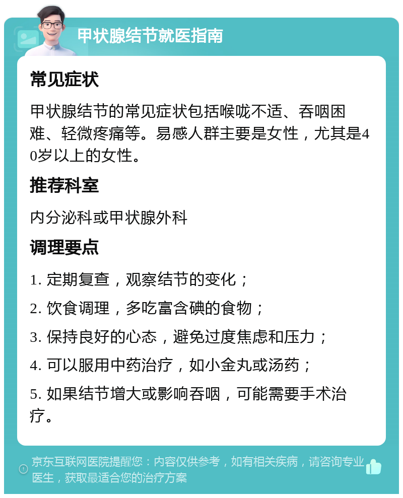 甲状腺结节就医指南 常见症状 甲状腺结节的常见症状包括喉咙不适、吞咽困难、轻微疼痛等。易感人群主要是女性，尤其是40岁以上的女性。 推荐科室 内分泌科或甲状腺外科 调理要点 1. 定期复查，观察结节的变化； 2. 饮食调理，多吃富含碘的食物； 3. 保持良好的心态，避免过度焦虑和压力； 4. 可以服用中药治疗，如小金丸或汤药； 5. 如果结节增大或影响吞咽，可能需要手术治疗。